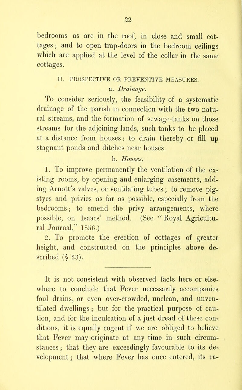 bedrooms as are in the roof, in close and small cot- tages ; and to open trap-doors in the bedroom ceilings which are applied at the level of the collar in the same cottages. II. PROSPECTIVE OR PREVENTIVE MEASURES, a. Drainage. To consider seriously, the feasibility of a systematic drainage of the parish in connection with the two natu- ral streams, and the formation of sewage-tanks on those streams for the adjoining lands, such tanks to be placed at a distance from houses: to drain thereby or fill up stagnant ponds and ditches near houses. b. Houses. 1. To improve permanently the ventilation of the ex- isting rooms, by opening and enlarging casements, add- ing Arnott's valves, or ventilating tubes ; to remove pig- styes and privies as far as possible, especially from the bedrooms; to emend the privy arrangements, where possible, on Isaacs' method. (See  Royal Agricultu- ral Journal, 1856.) 2. To promote the erection of cottages of greater height, and constructed on the principles above de- scribed (§ 23). It is not consistent with observed facts here or else- where to conclude that Fever necessarily accompanies foul drains, or even over-crowded, unclean, and unven- tilated dwellings; but for the practical purpose of cau- tion, and for the inculcation of a just dread of these con- ditions, it is equally cogent if we are obliged to believe that Fever may originate at any time in such circum- stances ; that they are exceedingly favourable to its de- velopment ; that where Fever has once entered, its ra-