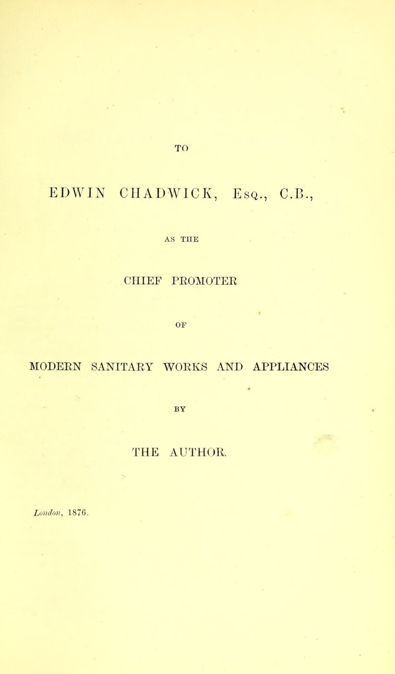 TO EDWIN CriADWICK, Esq., C.B., AS THE CHIEF PEOMOTER OF MODEEN SANITAEY WOEKS AND APPLIANCES BY THE AUTHOR. Luudon, 1876.