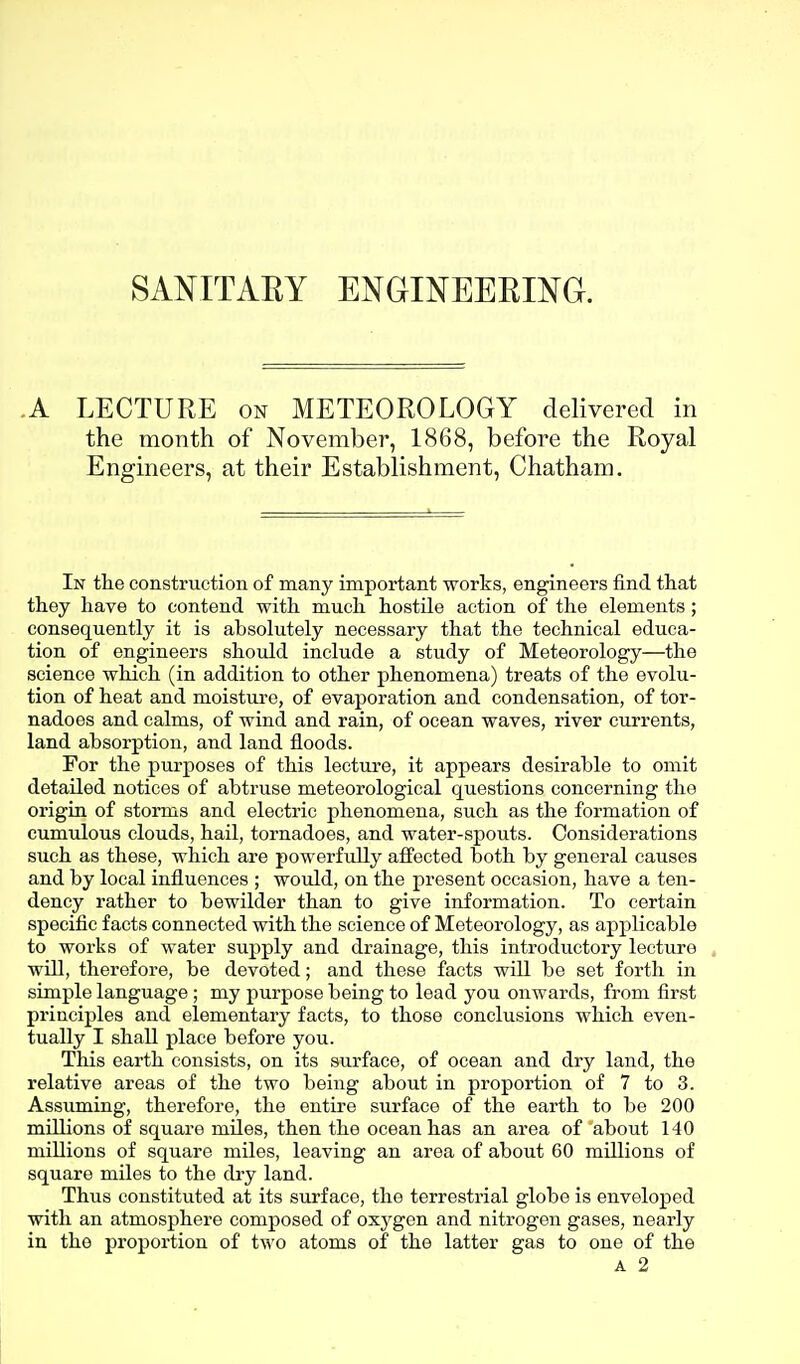 SANITAEY ENGINEEEING. A LECTURE on METEOROLOGY delivered in the month of November, 1868, before the Royal Engineers, at their Establishment, Chatham. In tlie construction of many important works, engineers find that they have to contend with much hostile action of the elements ; consequently it is absolutely necessary that the technical educa- tion of engineers should include a study of Meteorology—the science which (in addition to other phenomena) treats of the evolu- tion of heat and moisture, of evaporation and condensation, of tor- nadoes and calms, of wind and rain, of ocean waves, river currents, land absorption, and land floods. For the purposes of this lecture, it appears desirable to omit detailed notices of abtruse meteorological questions concerning the origin of storms and electric phenomena, such as the formation of cumulous clouds, hail, tornadoes, and water-spouts. Considerations such as these, which are powerfully affected both by general causes and by local influences ; would, on the present occasion, have a ten- dency rather to bewilder than to give information. To certain specific facts connected with the science of Meteorology, as applicable to works of water supply and drainage, this introductory lecture , will, therefore, be devoted; and these facts will be set forth in simple language; my purpose being to lead you onwards, from first principles and elementary facts, to those conclusions which even- tually I shall place before you. This earth consists, on its surface, of ocean and dry land, the relative areas of the two being about in proportion of 7 to 3. Assuming, therefore, the entire surface of the earth to be 200 millions of square miles, then the ocean has an area of about 140 millions of square miles, leaving an area of about 60 millions of square miles to the dry land. Thus constituted at its surface, the terrestrial globe is enveloped with an atmosphere composed of oxygen and nitrogen gases, nearly in the proportion of two atoms of the latter gas to one of the
