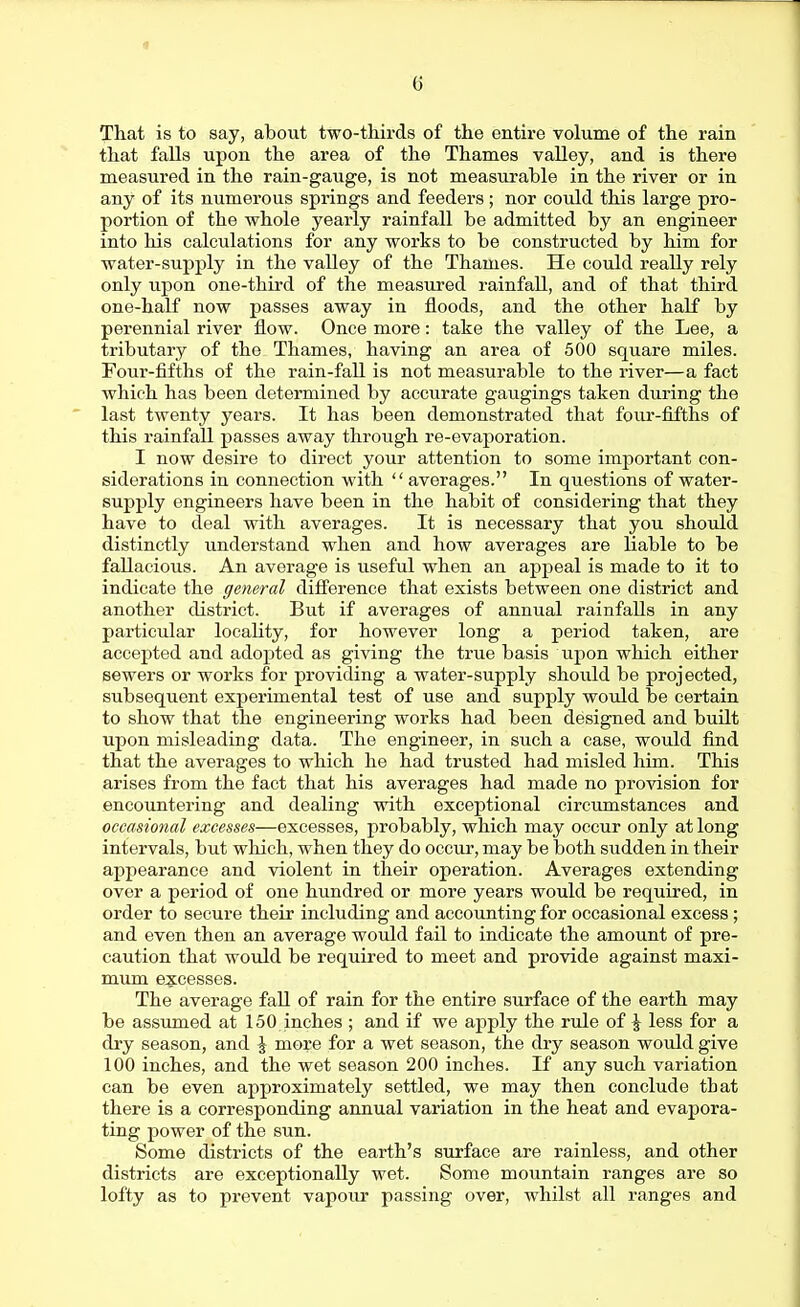 1 6 That is to say, about two-thirds of the entire volume of the rain that falls upon the area of the Thames valley, and is there measured in the rain-gauge, is not measurable in the river or in any of its numerous springs and feeders; nor could this large pro- portion of the whole yearly rainfall be admitted by an engineer into his calculations for any works to be constructed by him for water-supply in the valley of the Thames. He could really rely only upon one-third of the measured rainfall, and of that third one-half now passes away in floods, and the other half by perennial river flow. Once more: take the valley of the Lee, a tributary of the Thames, having an area of 500 square miles. Four-fifths of the rain-faU is not measurable to the river—a fact which has been determined by accurate gaugings taken during the last twenty years. It has been demonstrated that foiu'-fifths of this rainfall passes away through re-evaporation. I now desire to direct your attention to some important con- siderations in connection with  averages. In questions of water- supply engineers have been in the habit of considering that they have to deal with averages. It is necessary that you should distinctly understand when and how averages are liable to be fallacious. An average is useful when an appeal is made to it to indicate the general difference that exists between one district and another district. But if averages of annual rainfalls in any particular locality, for however long a period taken, are accepted and adopted as giving the true basis upon which either sewers or works for providing a water-supply should be projected, subsequent experimental test of use and supply would be certain to show that the engineering works had been designed and built upon misleading data. The engineer, in such a case, would find that the averages to which he had trusted had misled him. This arises from the fact that his averages had made no provision for encountering and dealing with exceptional circumstances and occasional excesses—excesses, probably, which may occur only at long intervals, but which, when they do occur, may be both sudden in their appearance and violent in their operation. Averages extending over a period of one hundred or more years would be required, in order to secure their including and accounting for occasional excess; and even then an average would fail to indicate the amount of pre- caution that would be required to meet and provide against maxi- mum e:?;cesses. The average fall of rain for the entire surface of the earth may be assumed at 150 inches ; and if we apply the rule of \ less for a dry season, and | more for a wet season, the dry season would give 100 inches, and the wet season 200 inches. If any such variation can be even approximately settled, we may then conclude that there is a corresponding annual variation in the heat and evapora- ting power of the sun. Some districts of the earth's surface are rainless, and other districts are exceptionally wet. Some mountain ranges are so lofty as to prevent vapour passing over, whilst all ranges and