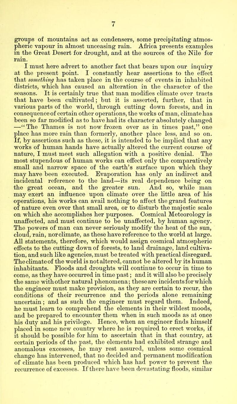 groups of mountains act as condensers, some precipitating atmos- pheric vapour in almost unceasing rain. Africa presents examples in the Great Desert for drought, and at the sources of the Nile for rain. I must here advert to another fact that bears upon our inquiry at the present point. I constantly hear assertions to the effect that something has taken place in the course of events in inhabited districts, which has caused an alteration in the character of the seasons. It is certainly true that man modifies climate over tracts that have been cultivated; but it is asserted, further, that in various parts of the world, through cutting down forests, and in consequence of certain other operations, the works of man, climate has been so far modified as to have had its character absolutely changed —The Thames is not now frozen over as in times past, one place has more rain than formerly, another place less, and so on. If, by assertions such as these, it is intended to be implied that any works of human hands have actually altered the current course of nature, I must meet such allegation with a positive denial. The most stupendous of human works can effect only the comparatively small and narrow space of the earth's surface upon which they may have been executed. Evaporation has only an indirect and incidental reference to the land—its real dependence being on the great ocean, and the greater sun. And so, while man may exert an influence upon climate over the little area of his operations, his works can avail nothing to affect the grand features of nature even over that small area, or to disturb the majestic scale on which she accomplishes her purposes. Cosmical Meteorology is xmaffected, and must continue to be unaffected, by human agency. The powers of man can never seriously modify the heat of the sun, cloud, rain, nor climate, as these have reference to the world at large. All statements, therefore, which would assign cosmical atmospheric effects to the cutting down of forests, to land drainage, land ciiltiva- tion, and such like agencies, must be treated with practical disregard. The climate of the world is not altered, cannot be altered by its human inhabitants. Floods and droughts will continue to occur in time to come, as they have occurred in time past; and it will also be precisely the same with other natural phenomena; these are incidents for which the engineer must make provision, as they are certain to recur, the conditions of their recurrence and the periods alone remaining uncertain; and as such the engineer must regard them. Indeed, he must learn to comprehend the elements in their wildest moods, and be prepared to encounter them when in such moods as at once his duty and his privilege. Hence, when an engineer finds himself placed in some new country where he is required to erect works, if it should be possible for him to ascertain that in that country, at certain periods of the past, the elements had exhibited strange and anomalous excesses, he may rest assured, unless some cosmical change has intervened, that no decided and permanent modification of climate has been produced which has had power to prevent the recim-ence of excesses. If there have been devastating floods, similar