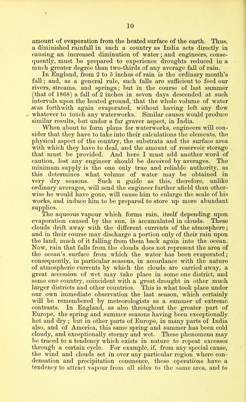 amount of evaporation from the heated surface of the earth. Thus, a diminished rainfall in such a country as India acts directly in causing an increased diminution of water; and engineers, conse- quently, must be prepared to experience droughts reduced in a much greater degree than two-thirds of any average fall of rain. In England, from 2 to 5 inches of rain is the ordinary month's fall; and, as a general rule, such falls are sufficient to feed our rivers, streams, and springs; but in the course of last summer (that of 1868) a fall of 2 inches in seven days descended at such intervals upon the heated ground, that the whole volume of water ■jsvas forthwith again evaporated, without having left any flow whatever to touch any waterworks. Similar causes would produce similar results, but under a far graver aspect, in India. When about to form plans for waterworks, engineers will con- sider that they have to take into their calculations the elements, the physical aspect of the country, the substrata and the surface area with which they have to deal, and the amount of reservoir storage that must be provided. And here I must add another word of caution, lest any engineer should be deceived by averages. The minimum supply is the one only true and reliable authority, as this determines what volume of water may be obtained in very dry seasons. Such a guide as this, therefore, unlike ordinary averages, will send the engineer further afield than other- wise he would have gone, will cause him to enlarge the scale of his works, and induce him to be prepared to store up more abundant supplies. The aqueous vapour which forms rain, itself depending upon evaporation caused by the sun, is accumulated in clouds. These clouds drift away with the different currents of the atmosphere; and in their course may discharge a portion only of their rain upon the land, much of it falling from them back again into the ocean. Now, rain that falls from the clouds does not represent the area of the ocean's surface from which the water has been evaporated; consequently, in particular seasons, in accordance with the nature of atmospheric currents by which the clouds are carried away, a great accession of wet may take place in some one district, and some one coimtry, coincident with a great drought in other much larger districts and other countries. This is what took place under our own immediate observation the last season, which certainly will be remembered by meteorologists as a summer of extreme contrasts. In England, as also throughout the greater part of Europe, the spring and summer seasons having been exceptionally hot and dry ; but in other parts of Europe, in many parts of India also, and of America, this same spring and summer has been cold cloudy, and exceptionally stormy and wet. These phenomena may be traced to a tendency which exists in nature to repeat excesses through a certain cycle. For example, if, from any special cause, the wind and clouds set in over any particular region where con- densation and precipitation commence, these operations have a tendency to attract vapour from all sides to the same area, and to