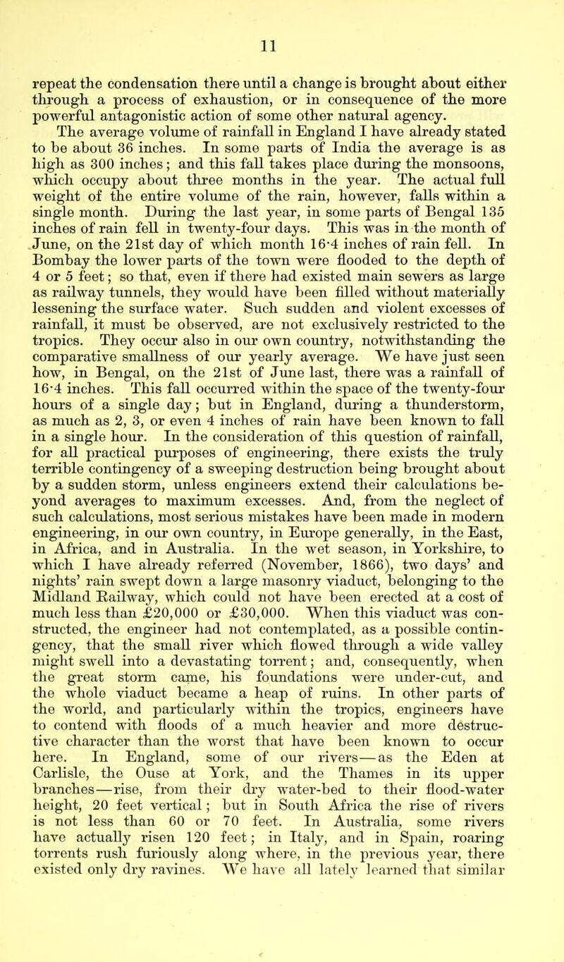 repeat the condensation there until a change is brought about either through a process of exhaustion, or in consequence of the more powerful antagonistic action of some other natiiral agency. The average voliime of rainfall in England I have already stated to be about 36 inches. In some parts of India the average is as high as 300 inches; and this fall takes place during the monsoons, vrhich occupy about three months in the year. The actual full weight of the entire volume of the rain, however, falls within a single month. During the last year, in some parts of Bengal 135 inches of rain fell in twenty-four days. This was in the month of .June, on the 2l8t day of which month 16-4 inches of rain fell. In Bombay the lower parts of the town were flooded to the depth of 4 or 5 feet; so that, even if there had existed main sewers as large as railway tunnels, they would have been filled without materially lessening the surface water. Such sudden and violent excesses of rainfall, it must be observed, are not exclusively restricted to the tropics. They occur also in our own country, notwithstanding the comparative smallness of our yearly average. We have just seen how, in Bengal, on the 21st of June last, there was a rainfall of 16-4 inches. This fall occurred within the space of the twenty-four hours of a single day; but in England, during a thunderstorm, as much as 2, 3, or even 4 inches of rain have been known to fall in a single hour. In the consideration of this question of rainfall, for all practical purposes of engineering, there exists the truly terrible contingency of a sweeping destruction being brought about by a sudden storm, unless engineers extend their calculations be- yond averages to maximum excesses. And, from the neglect of such calculations, most serious mistakes have been made in modern engineering, in our own country, in Europe generally, in the East, in Africa, and in Australia. In the wet season, in Yorkshire, to which I have already referred (November, 1866), two days' and nights' rain swept down a large masonry viaduct, belonging to the Midland Kailway, which could not have been erected at a cost of much less than £20,000 or £30,000. When this viaduct was con- structed, the engineer had not contemplated, as a possible contin- gency, that the small river which flowed through a wide valley might sweU into a devastating torrent; and, consequently, when the great storm came, his foundations were under-cut, and the whole viaduct became a heap of ruins. In other parts of the world, and particularly within the tropics, engineers have to contend with floods of a much heavier and more destruc- tive character than the worst that have been known to occur here. In England, some of oui' rivers—as the Eden at Carlisle, the Ouse at York, and the Thames in its upper branches—rise, from their dry water-bed to their flood-water height, 20 feet vertical; but in South Africa the rise of rivers is not less than 60 or 70 feet. In Australia, some rivers have actually risen 120 feet; in Italy, and in Spain, roaring torrents rush furiously along where, in the previous year, there existed only dry ravines. We have all lately learned that similar