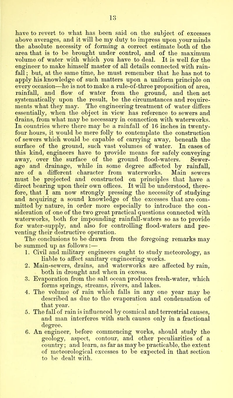 have to revert to what has been said on the subject of excesses above averages, and it will be my duty to impress upon your minds the absolute necessity of forming a correct estimate both of the area that is to be brought under control, and of the maximum volume of water with which you have to deal. It is well for the engineer to make himself master of all details connected with rain- fall ; but, at the same time, he must remember that he has not to apply his knowledge of such matters upon a uniform principle on every occasion—he is not to make a rule-of-three proposition of area, rainfall, and flow of water from the ground, and then act systematically upon the result, be the circumstances and require- ments what they may. The engineering treatment of water differs essentially, when the object in view has reference to sewers and drains, from what may be necessary in connection with waterworks. In countries where there may be a rainfall of 16 inches in twenty- four hours, it would be mere folly to contemplate the construction of sewers which would be capable of carrying away, beneath the surface of the ground, such vast volumes of water. In cases of this kind, engineers have to provide means for safely conveying away, over the surface of the ground flood-waters. Sewer- age and drainage, while in some degree affected by rainfall, are of a different character from waterworks. Main sewers must be projected and constructed on principles that have a direct bearing upon their own offices. It will be understood, there- fore, that I am now strongly pressing the necessity of studying and acquiring a sound knowledge of the excesses that are com- mitted by nature, in order more especially to introduce the con- sideration of one of the two great practical questions connected with waterworks, both for impounding rainfall-waters so as to provide for water-supply, and also for controlling flood-waters and pre- venting their destructive operation. The conclusions to be dxawn from the foregoing remarks may be simimed up as follows:— 1. Civil and military engineers ought to stvxdy meteorology, as liable to affect sanitary engineering works. 2. Main-sewers, drains, and waterworks are affected by rain, both in drought and when in excess. 3. Evaporation from the salt ocean produces fresh-water, which forms springs, streams, rivers, and lakes. 4. The volume of rain which falls in any one year may be described as due to the evaporation and condensation of that year. 5. The fall of rain is influenced by cosmical and terrestrial causes, and man interferes with such causes only in a fractional degree. 6. An engineer, before commencing works, should study the geology, aspect, contour, and other peculiarities of a country; and learn, as far as may be practicable, the extent of meteorological excesses to be expected in that section to be dealt with.