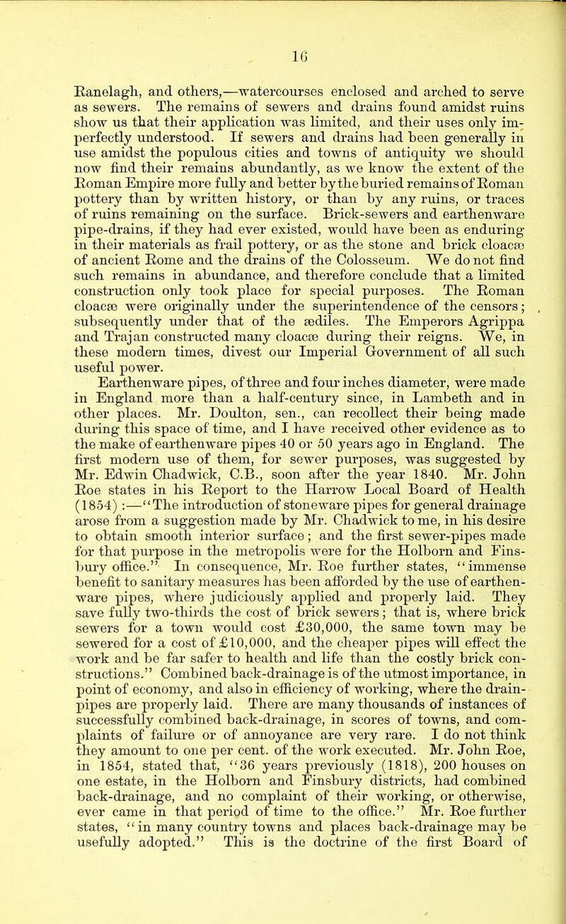10 Eanelagh, and otliers,—^ratercourses enclosed and arched to serve as sewers. The remains of sewers and drains found amidst ruins show us that their application was limited, and their uses only im-^ perfectly understood. If sewers and drains had been generally in use amidst the populous cities and towns of antiquity we should now find their remains abundantly, as we know the extent of the Eoman Empire more fully and better by the buried remains of Koman pottery than by written history, or than by any ruins, or traces of ruins remaining on the surface. Brick-sewers and earthenware pipe-drains, if they had ever existed, would have been as enduring in their materials as frail pottery, or as the stone and brick cloaeas of ancient Rome and the drains of the Colosseum. We do not find such remains in abundance, and therefore conclude that a limited construction only took place for special purjjoses. The Eoman cloacae were originally under the superintendence of the censors; subsequently under that of the sediles. The Emperors Agrippa and Trajan constructed many cloaca? during their reigns. We, in these modern times, divest our Imperial Government of all such useful power. Earthenware pipes, of three and four inches diameter, were made in England more than a half-century since, in Lambeth and in other places. Mr. Doulton, sen., can recollect their being made during this space of time, and I have received other evidence as to the make of earthenware pipes 40 or 50 years ago in England. The first modern use of them, for sewer purposes, was suggested by Mr. Edwin Chadwick, C.B., soon after the year 1840. Mr. John Roe states in his Report to the Harrow Local Board of Health (1854) :—The introduction of stoneware pipes for general drainage arose from a suggestion made by Mr. Chadwick to me, in his desire to obtain smooth interior surface; and the first sewer-pipes made for that purpose in the metropolis were for the Holborn and Fins- bury office. In consequence, Mr. Roe further states, immense benefit to sanitary measures has been afforded by the use of earthen- ware pipes, where judiciously applied and properly laid. They save fully two-thirds the cost of brick sewers ; that is, where brick sewers for a town would cost £30,000, the same town may be sewered for a cost of £10,000, and the cheaper pipes will effect the work and be far safer to health and life than the costly brick con- structions. Combined back-drainage is of the utmost importance, in point of economy, and also in efficiency of working, where the drain- pipes are properly laid. There are many thousands of instances of successfully combined back-drainage, in scores of towns, and com- plaints of failure or of annoyance are very rare. I do not think they amount to one per cent, of the work executed. Mr. John Roe, in 1854, stated that, 36 years previously (1818), 200 houses on one estate, in the Holborn and Einsbuiy districts, had combined back-drainage, and no complaint of their working, or otherwise, ever came in that period of time to the office. Mr. Roe further states, *' in many country towns and places back-drainage may be usefuUy adopted. This is the doctrine of the first Board of