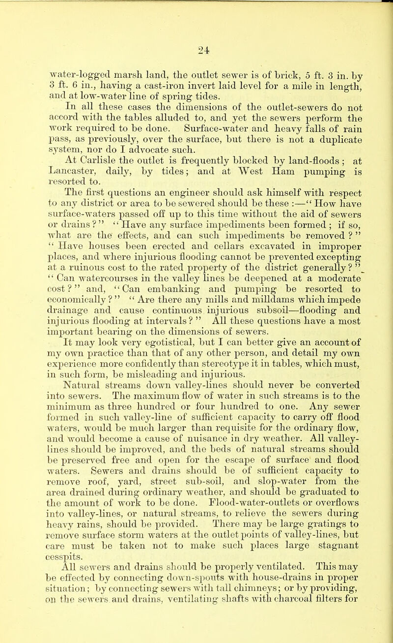 water-logged marsh land, the outlet sewer is of brick, 5 ft. 3 in. by 3 ft. 6 in., having a cast-iron invert laid level for a mile in length, and at low-water line of spring tides. In all these cases the dimensions of the outlet-sewers do not accord with the tables alluded to, and yet the sewers perform the work required to be done. Surface-water and heavy falls of rain pass, as previously, over the surface, but there is not a duplicate system, nor do I advocate such. At Carlisle the outlet is frequently blocked by land-floods ; at Lancaster, daily, by tides; and at West Ham pumping is resorted to. The first questions an engineer should ask himself with respect to any district or area to be sewered should be these :— How have surface-waters passed off up to this time without the aid of sewers or drains ?   Have any surface impediments been formed ; if so, what are the effects, and can such impediments be removed ?   Have houses been erected and cellars excavated in improper places, and where injurious flooding cannot be prevented excepting at a ruinous cost to the rated property of the district generally? '\  Can watercourses in the valley lines be deepened at a moderate cost? and, Can embanking and pumping be resorted to economically?   Are there any mills and milldams which impede drainage and cause continuous injurious subsoil—flooding and injurious flooding at intervals?  All these questions have a most important bearing on the dimensions of sewers. It may look very egotistical, but I can better give an account of my own practice than that of any other person, and detail my own experience more confidently than stereotj^pe it in tables, which must, in such form, be misleading and injurious. Natural streams down valley-lines should never be converted into sewers. The maximum flow of water in such streams is to the minimum as three hundred or four hundred to one. Any sewer formed in such vallcy-line of sufficient capacity to carry off flood waters, would be much larger than recjuisite for the ordinary flow, and would become a cause of nuisance in dry weather. All valley- lines should be improved, and the beds of natural streams should be preserved free and open for the escape of surface and flood waters. Sewers and drains should be of sufficient capacity to remove roof, yard, street sub-soil, and slop-water from the area drained diu-ing ordinary weather, and should be graduated to tlie amount of work to be done. Flood-water-outlets or overflows into valley-lines, or natiu'al streams, to relieve the sewers during heavy rains, shoidd be provided. There may be large gratings to remove siu'face storm waters at the outlet points of valley-lines, but care must be taken not to make such places large stagnant cesspits. All sewers and drains should be proj^erly ventilated. This may be efi'ected by connecting down-spouts with house-drains in proper situation; by connecting sewers with tall chimneys; or by providing, on the sewers and drains, ventilating shafts with charcoal filters for