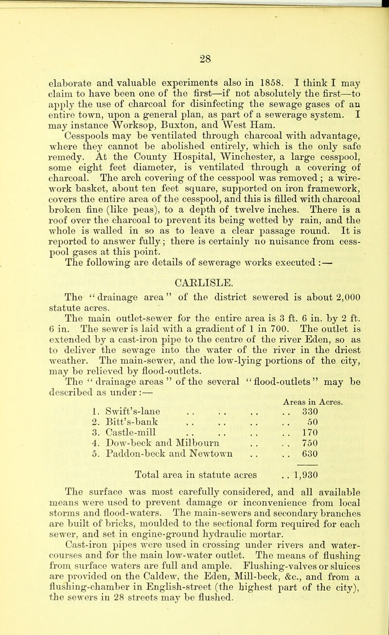 elaborate and valuable experiments also in 1858. I think I may claim to have been one of the first—if not absolutely the first—to apply the use of charcoal for disinfecting the sewage gases of an entire town, upon a general plan, as part of a sewerage system. I may instance Worksop, Buxton, and West Ham. Cesspools may be ventilated through charcoal with advantage, where they cannot be abolished entirely, which is the only safe remedy. At the County Hospital, Winchester, a large cesspool, some eight feet diameter, is ventilated through a covering of charcoal. The arch covering of the cesspool was removed ; a wii'e- work basket, about ten feet square, supported on iron framework, covers the entire area of the cesspool, and this is filled with charcoal broken fine (like peas), to a depth of twelve inches. There is a roof over the charcoal to prevent its being wetted by rain, and the whole is walled in so as to leave a clear passage round. It is reported to answer fully; there is certainly no nuisance from cess- pool gases at this point. The following are details of sewerage works executed :— CAHLISLE. The drainage area of the district sewered is about 2,000 statute acres. The main outlet-sewer for the entire area is 3 ft. 6 in. by 2 ft. 6 in. The sewer is laid with a gradient of 1 in 700. The outlet is extended by a cast-ii'on pipe to the centre of the river Eden, so as to deliver the sewage into the water of the river in the driest weather. The main-sewer, and the low-lying portions of the city, may be relieved by flood-outlets. The drainage areas of the several flood-outlets may be described as under:— Areas in Acres. 1. Swift's-lane . . 330 2. Bitt's-bank 50 3. Castle-mill . . 170 4. Dow-beck and Milbourn . . 750 5. Paddon-beck and Newtown . . 630 Total area in statute acres . . 1,930 The surface was most carefully considered, and all available means were used to prevent damage or inconvenience from local storms and flood-waters. The main-sewers and secondary branches are built of bricks, moulded to the sectional form required for each sewer, and set in engine-ground hydraulic mortar. Cast-ii'on pipes were used in crossing under rivers and water- courses and for the main low-water outlet. The means of flushing from surface waters are full and ample. Flushing-valves or sluices are provided on the Caldew, the Eden, Mill-beck, &c., and from a flushing-chamber in English-street (the highest part of the city), the sewers in 28 streets may be flushed.