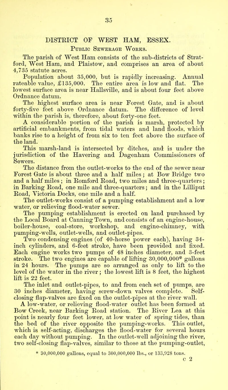 DISTEIOT OF WEST HAM, ESSEX. Public Sewerage Works. The parish of West Ham consists of the sub-districts of Strat- ford, West Ham, and Plaistow, and comprises an area of about 4,735 statute acres. Population about 35,000, but is rapidly increasing. Annual rateable value, £135,000. The entire area is low and flat. The lowest surface area is near HallsviUe, and is about four feet above Ordnance datum. The highest surface area is near Forest Gate, and is about forty-five feet above Ordnance datum. The difference of level within the parish is, therefore, about forty-one feet. A considerable portion of the parish is marsh, protected by artificial embankments, from tidal waters and land floods, which banks rise to a height of from six to ten feet above the surface of the land. This marsh-land is intersected by ditches, and is under the jurisdiction of the Havering and Dagenham Commissioners of Sewers. The distance from the outlet-works to the end of the sewer near Forest Gate is about three and a half miles ; at Bow Bridge two and a half miles ; in Pomford Poad, two miles and three-quarters ; in Barking Road, one mile and three-quarters; and in the LiUiput Road, Victoria Docks, one mile and a half. The outlet-works consist of a pumping establishment and a low water, or relieving flood-water sewer. The pumping establishment is erected on land purchased by the Local Board at Canning Town, and consists of an engine-house, boiler-house, coal-store, workshop, and engine-chimney, with pumping-wells, outlet-wells, and outlet-pipes. Two condensing engines (of 40-horse power each), having 34- inch cylinders, and 6-feet stroke, have been provided and fixed. Each engine works two pumps of 48 inches cliameter, and 3-feet stroke. The two engines are capable of lifting 30,000,000* gallons in 24 hours. The pumps are so arranged as only to lift to the level of the water in the river ; the lowest lift is 8 feet, the highest lift is 22 feet. The inlet and outlet-pipes, to and from each set of pumps, are 30 inches diameter, having screw-down valves complete. Self- closing flap-valves are fixed on the outlet-pipes at the river wall. A low-water, or relieving flood-water outlet has been formed at Bow Creek, near Barking Road station. The River Lea at this point is nearly foiu' feet lower, at low water of spring tides, than the bed of the river opposite the pumping-works. This outlet, which is self-acting, discharges the flood-water for several hours each day without pumping. In the outlet-well adjoining the river, two self-closing flap-valves, similar to those at the pumping-outlet, * 30,000,000 gallons, equal to 300,000,000 lbs., or 133,928 tons. c 2