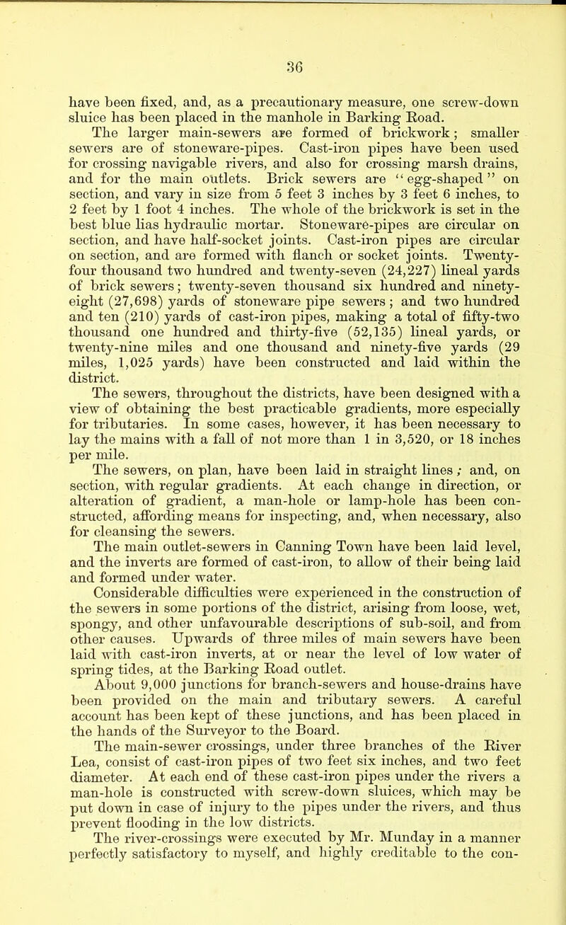 have been fixed, and, as a precautionary measure, one screw-down sluice has been placed in the manhole in Barking Eoad. The larger main-sewers are formed of brickwork; smaller sewers are of stoneware-pipes. Cast-iron pipes have been used for crossing navigable rivers, and also for crossing marsh drains, and for the main outlets. Brick sewers are egg-shaped on section, and vary in size fi-om 5 feet 3 inches by 3 feet 6 inches, to 2 feet by 1 foot 4 inches. The whole of the brickwork is set in the best blue lias hydraulic mortar. Stoneware-pipes are circular on section, and have haK-socket joints. Cast-iron pipes are circular on section, and are formed with flanch or socket joints. Twenty- four thousand two hundred and twenty-seven (24,227) lineal yards of brick sewers; twenty-seven thousand six hundred and ninety- eight (27,698) yards of stoneware pipe sewers; and two hundred and ten (210) yards of cast-iron pipes, making a total of fifty-two thousand one hundred and thirty-five (52,135) lineal yards, or twenty-nine miles and one thousand and ninety-five yards (29 miles, 1,025 yards) have been constructed and laid within the district. The sewers, throughout the districts, have been designed with a view of obtaining the best practicable gradients, more especially for tributaries. In some cases, however, it has been necessary to lay the mains with a fall of not more than 1 in 3,520, or 18 inches per mile. The sewers, on plan, have been laid in straight lines ; and, on section, with regular gradients. At each change in direction, or alteration of gradient, a man-hole or lamp-hole has been con- structed, affording means for inspecting, and, when necessary, also for cleansing the sewers. The main outlet-sewers in Canning Town have been laid level, and the inverts are formed of cast-iron, to allow of their being laid and formed under water. Considerable difficulties were experienced in the construction of the sewers in some portions of the district, arising from loose, wet, spongy, and other unfavourable descriptions of sub-soil, and from other causes. Upwards of three miles of main sewers have been laid with cast-iron inverts, at or near the level of low water of spring tides, at the Barking Eoad outlet. About 9,000 junctions for branch-sewers and house-drains have been provided on the main and tributary sewers. A careful account has been kept of these junctions, and has been placed in the hands of the Surveyor to the Board. The main-sewer crossings, under three branches of the Eiver Lea, consist of cast-iron pipes of two feet six inches, and two feet diameter. At each end of these cast-iron pipes under the rivers a man-hole is constructed with screw-down sluices, which may be put down in case of injury to the pipes under the rivers, and thus j)revent flooding in the low districts. The river-crossings were executed by Mr. Munday in a manner perfectly satisfactory to myself, and highly creditable to the con-