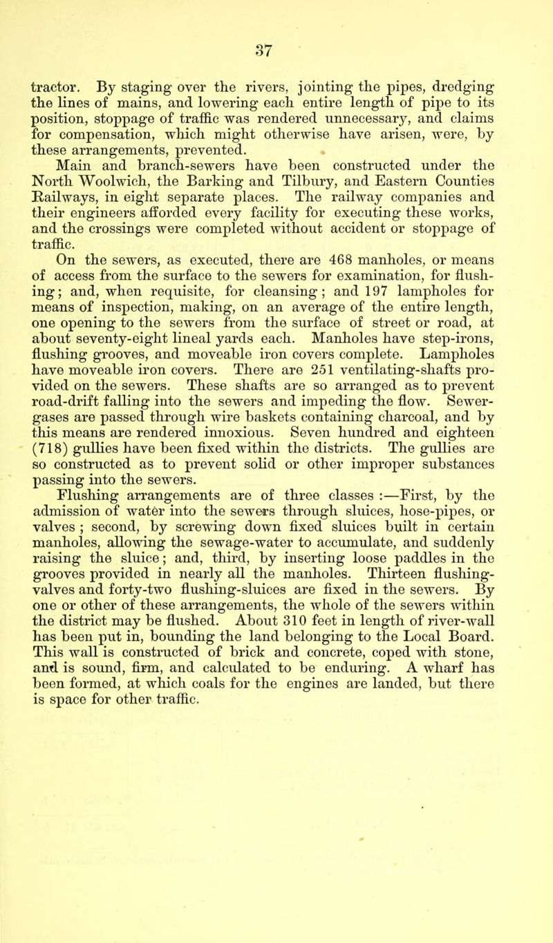 tractor. By staging over the rivers, jointing the pipes, dredging the lines of naains, and lowering each entire length of pipe to its position, stoppage of traffic was rendered unnecessary, and claims for compensation, which might otherwise have arisen, were, by these arrangements, prevented. Main and branch-sewers have been constructed under the North Woolwich, the Barking and Tilbury, and Eastern Counties Railways, in eight separate places. The railway companies and their engineers afforded every facility for executing these works, and the crossings were completed without accident or stoppage of traffic. On the sewers, as executed, there are 468 manholes, or means of access from the surface to the sewers for examination, for flush- ing; and, when requisite, for cleansing; and 197 lampholes for means of inspection, making, on an average of the entire length, one opening to the sewers from the surface of street or road, at about seventy-eight lineal yards each. Manholes have step-irons, flushing grooves, and moveable iron covers complete. Lampholes have moveable iron covers. There are 251 ventilating-shafts pro- vided on the sewers. These shafts are so arranged as to prevent road-drift falling into the sewers and impeding the flow. Sewer- gases are passed through wire baskets containing charcoal, and by this means are rendered innoxious. Seven hundred and eighteen (718) gullies have been fixed within the districts. The gullies are so constructed as to prevent solid or other improper substances passing into the sewers. Flushing arrangements are of three classes :—First, by the admission of water into the sewers through sluices, hose-pipes, or valves ; second, by screwing down fixed sluices built in certain manholes, allowing the sewage-water to accumulate, and suddenly raising the sluice; and, third, by inserting loose paddles in the grooves provided in nearly all the manholes. Thirteen flushing- valves and forty-two flushing-sluices are fixed in the sewers. By one or other of these arrangements, the whole of the sewers within the district may be flushed. About 310 feet in length of river-wall has been put in, bounding the land belonging to the Local Board. This wall is constructed of brick and concrete, coped with stone, and is sound, firm, and calculated to be enduring. A wharf has been formed, at which coals for the engines are landed, but there is space for other traffic.