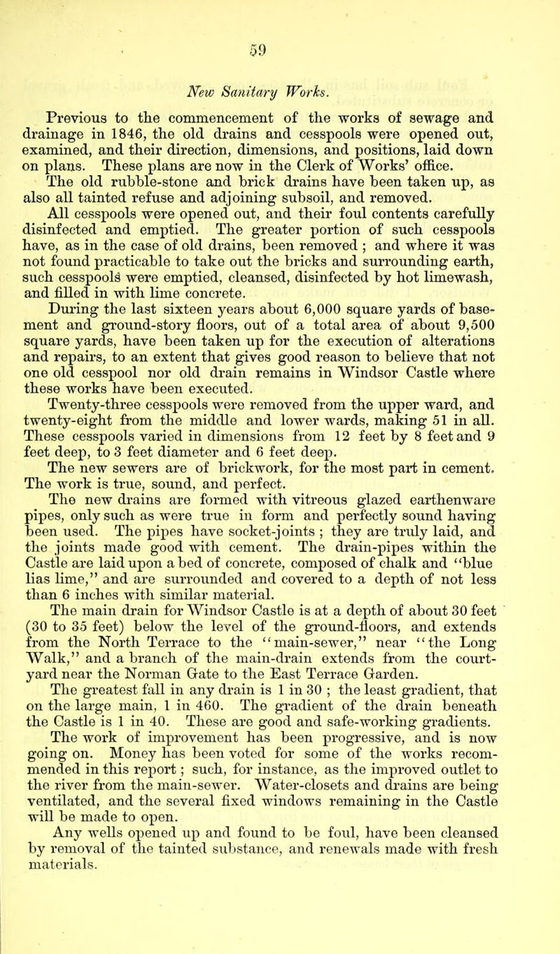 New Sanitary Works. Previous to the commencement of the works of sewage and drainage in 1846, the old drains and cesspools were opened out, examined, and their direction, dimensions, and positions, laid down on plans. These plans are now in the Clerk of Works' office. The old rubble-stone and brick drains have been taken up, as also all tainted refuse and adjoining subsoil, and removed. All cesspools were opened out, and their foul contents carefully disinfected and emptied. The greater portion of such cesspools have, as in the case of old drains, been removed ; and where it was not found practicable to take out the bricks and surrounding earth, such cesspools were emptied, cleansed, disinfected by hot limewash, and filled in with lime concrete. During the last sixteen years about 6,000 square yards of base- ment and ground-story floors, out of a total area of about 9,500 square yards, have been taken up for the execution of alterations and repairs, to an extent that gives good reason to believe that not one old cesspool nor old drain remains in Windsor Castle where these works have been executed. Twenty-three cesspools were removed from the upper ward, and twenty-eight from the middle and lower wards, making 51 in all. These cesspools varied in dimensions from 12 feet by 8 feet and 9 feet deep, to 3 feet diameter and 6 feet deep. The new sewers are of brickwork, for the most part in cement. The work is true, sound, and perfect. The new drains are formed with vitreous glazed earthenware pipes, only such as were true in form and perfectly sound having been used. The pipes have socket-joints ; they are truly laid, and the joints made good with cement. The drain-pipes within the Castle are laid upon abed of concrete, composed of chalk and blue lias lime, and are surroimded and covered to a depth of not less than 6 inches with similar material. The main drain for Windsor Castle is at a depth of about 30 feet (30 to 35 feet) below the level of the ground-floors, and extends from the North Terrace to the main-sewer, near the Long Walk, and a branch of the main-drain extends from the court- yard near the Norman Gate to the East Terrace Garden. The greatest fall in any drain is 1 in 30 ; the least gradient, that on the large main, 1 in 460. The gradient of the drain beneath the Castle is 1 in 40. These are good and safe-working gi-adients. The work of improvement has been progressive, and is now going on. Money has been voted for some of the works recom- mended in this report; such, for instance, as the improved outlet to the river from the main-sewer. Water-closets and drains are being ventilated, and the several fixed windows remaining in the Castle will be made to open. Any wells opened up and found to be foul, have been cleansed by removal of the tainted substance, and renewals made with fresh matei'ials.