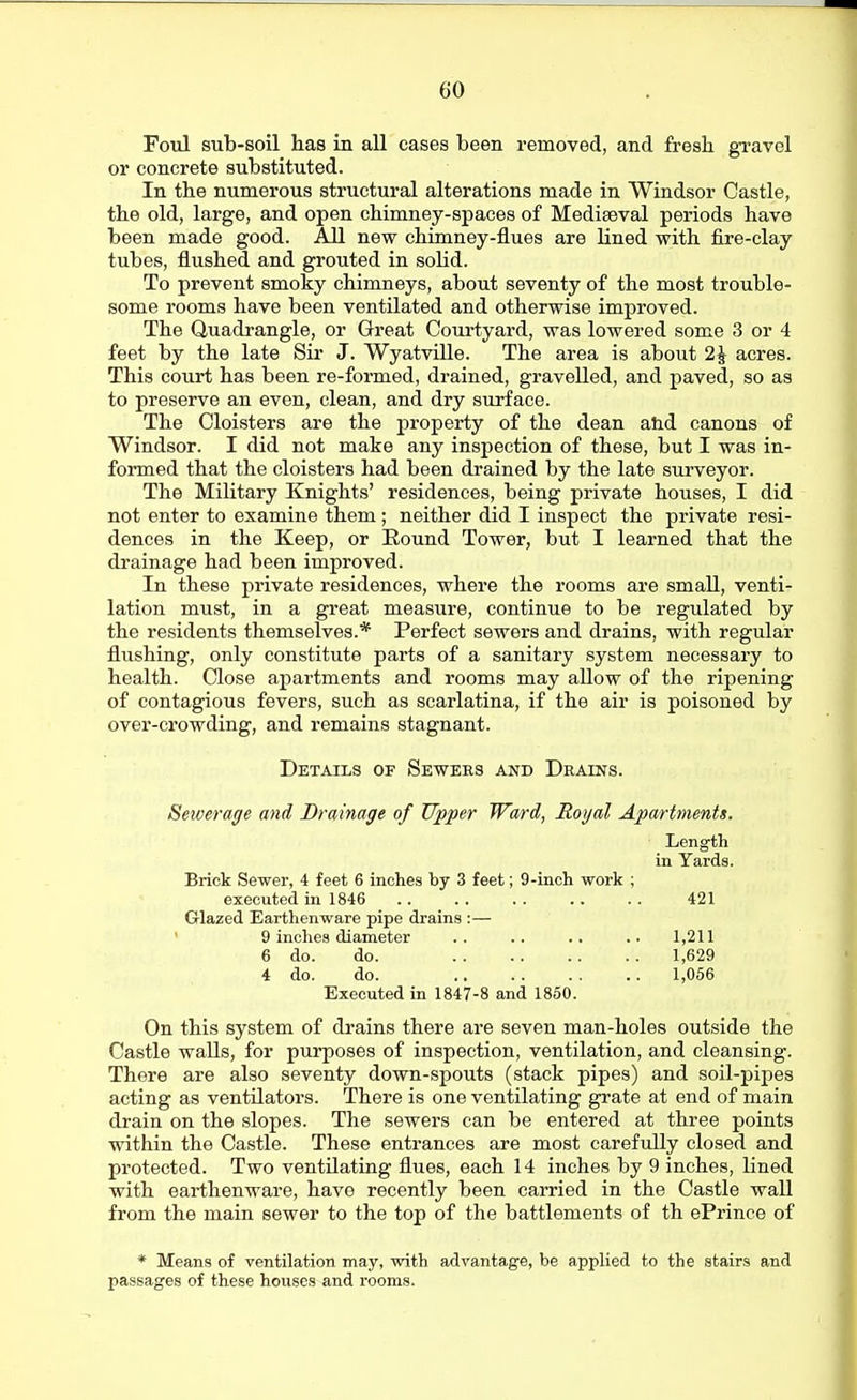 FoTol sub-soil has in all cases been removed, and fresh gravel or concrete substituted. In the numerous structural alterations made in Windsor Castle, the old, large, and open chimney-spaces of Mediaeval periods have been made good. All new chimney-flues are lined with fire-clay tubes, flushed and grouted in solid. To prevent smoky chimneys, about seventy of the most trouble- some rooms have been ventilated and otherwise improved. The Quadrangle, or Great Courtyard, was lowered some 3 or 4 feet by the late Sir J. Wyatville. The area is about 2J acres. This court has been re-formed, drained, gravelled, and paved, so as to preserve an even, clean, and dry surface. The Cloisters are the property of the dean and canons of Windsor. I did not make any inspection of these, but I was in- formed that the cloisters had been drained by the late surveyor. The Military Knights' residences, being private houses, I did not enter to examine them ; neither did I inspect the private resi- dences in the Keep, or Round Tower, but I learned that the drainage had been improved. In these private residences, where the rooms are small, venti- lation must, in a great measure, continue to be regulated by the residents themselves.* Perfect sewers and drains, with regular flushing, only constitute parts of a sanitary system necessary to health. Close apartments and rooms may allow of the ripening of contagious fevers, such as scarlatina, if the air is poisoned by over-crowding, and remains stagnant. Details op Sewees and Drains. Sewerage and Drainage of Upper Ward, Royal Apartments. Length in Yards. Brick Sewer, 4 feet 6 inches by 3 feet; 9-inch work ; executed in 1846 421 Grlazed Earthenware pipe drains :— ' 9 inches diameter .. .. .. .. 1,211 6 do. do. 1,629 4 do. do. 1,056 Executed in 1847-8 and 1850. On this system of drains there are seven man-holes outside the Castle walls, for purposes of inspection, ventilation, and cleansing. There are also seventy down-spouts (stack pipes) and soil-pipes acting as ventilators. There is one ventilating grate at end of main drain on the slopes. The sewers can be entered at three points within the Castle. These entrances are most carefully closed and protected. Two ventilating flues, each 14 inches by 9 inches, lined with earthenware, have recently been carried in the Castle wall from the main sewer to the top of the battlements of th ePrince of * Means of ventilation may, with advantage, be applied to the stairs and passages of these houses and rooms.