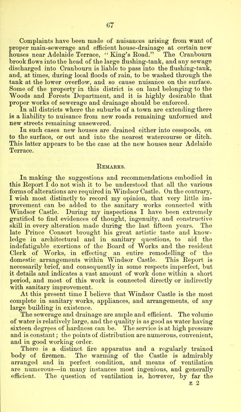 Complaints have been made of nuisances arising from want of proper main-sewerage and efficient house-drainage at certain new houses near Adelaide Terrace,  King's Road. The Oranbourn brook flows into the head of the large flushing-tank, and any sewage discharged into Cranbourn is liable to pass into the flushing-tank, and, at times, during local floods of rain, to be washed through the tank at the lower overflow, and so cause nuisance on the surface. Some of the property in this district is on land belonging to the Woods and Forests Department, and it is highly desirable that proper works of sewerage and drainage should be enforced. In all districts where the suburbs of a town are extending there is a liability to nuisance from new roads remaining unformed and new streets remaining unsewered. In such cases new houses are di-ained either into cesspools, on to the surface, or out and into the nearest watercourse or ditch. This latter appears to be the case at the new houses near Adelaide Terrace. Remarks. In making the suggestions and recommendations embodied in this Report I do not wish it to be understood that all the various forms of alterations are required in Windsor Castle. On the contrary, I wish most distinctly to record my opinion, that very little im- provement can be added to the sanitary works connected with Windsor Castle. During my inspections I have been extremely gratified to find evidences of thought, ingenuity, and constructive skill in every alteration made during the last fifteen years. The late Prince Consort brought his groat artistic taste and know- ledge in architectural and in sanitary questions, to aid the indefatigable exertions of the Board of Works and the resident Clerk of Works, in effecting an entire remodelling of the domestic arrangements within Windsor Castle. This Report is necessarily brief, and consequently in some respects imperfect, but it details and indicates a vast amount of work done within a short period, and most of this work is connected directly or indirectly with sanitary improvement. At this present time I believe that Windsor Castle is the most complete in sanitary works, appliances, and arrangements, of any large building in existence. The sewerage and di-ainage are ample and efficient. The volume of water is relatively large, and the quality is as good as water having sixteen degroes of hardness can be. The service is at high pressure and is constant; the points of distribution are numerous, convenient, and in good working order. There is a distinct fire apparatus and a regularly trained body of firemen. The warming of the Castle is admirably arranged and in perfect condition, and means of ventilation are numerous—in many instances most ingenious, and generally efficient. The question of ventilation is, however, by far the E 2