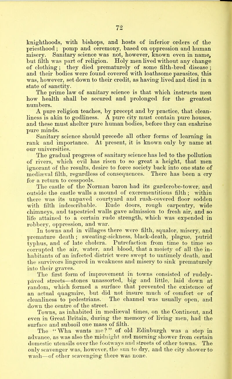 kniglitlioods, with, bishops, and hosts of inferior orders of the priesthood ; pomp and ceremony, based on oppression and human misery. Sanitary science was not, however, known even in name, but filth was part of religion. Holy men lived withoiit any change of clothing; they died prematurely of some filth-bred disease ; and their bodies were found covered with loathsome parasites, this was, however, set down to their credit, as having lived and died in a state of sanctity. The prime law of sanitary science is that which instructs men how health shall be secured and prolonged for the greatest numbers. A pure religion teaches, by precept and by practice, that clean- liness is akin to godliness. A pure city must contain pure houses, and these must shelter pure human bodies, before they can enshrine pure minds. Sanitary science should precede all other forms of learning in rank and importance. At present, it is known only by name at our universities. The gradual progress of sanitary science has led to the pollution of rivers, which evil has risen to so great a height, that men ignorant of the results, desire to force society back into one state of mediceval filth, regardless of consequences. There has been a cry for a return to cesspools. The castle of the Norman baron had its garderobe-tower, and outside the castle walls a moimd of excrementitious filth; within there was its unpaved courtyard and rush-covered floor sodden with filth indescribable. Eude doors, rough carpentry, wide chimneys, and tapestried walls gave admission to fresh air, and so life attained to a certain rude strength, which was expended in robbery, oppression, and war. In towns and in villages there were filth, squalor, misery, and premature death ; sweating-sickness, black-death, plague, putrid typhus, and of late cholera. Putrefaction from time to time so corrupted the air, water, and blood, that a moiety of all the in- habitants of an infected district were swept to untimely death, and the survivors lingered in weakness and misery to sink prematurely into their graves. The first form of improvement in towns consisted of rudely- paved streets—stones unassorted, big and little, laid down at random, which formed a sui'face that prevented the existence of an actual quagmire, but did not insure much of comfort or of cleanlinese to pedestrians. The channel was usually open, and down the centre of the street. Towns, as inhabited in mediaeval times, on the Continent, and even in Great Britain, during the memory of living men, had the surface and subsoil one mass of filth. The Wha wants nie? of old Edinburgh was a step in advance, as was also the midnight and morning shower from certain domestic utensils over the footways and streets of other towns. The only scavenger was, however, the sun to dry, and the city shower to wash—of other scavenging there was none.