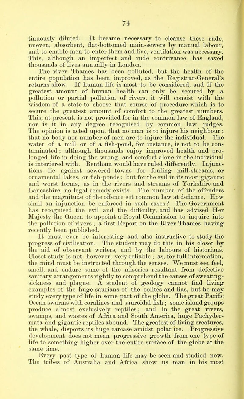 tinuotisly diluted. It became necessary to cleanse these rude, uneven, absorbent, flat-bottomed main-sewers by manual labour, and to enable men to enter them and live, ventilation was necessary. This, although an imperfect and rude contrivance, has saved thousands of lives annually in London. The river Thames has been polluted, but the health of the entire population has been improved, as the Eegistrar-General's returns show. If human life is most to be considered, and if the greatest amount of human health can only be secured by a pollution or partial pollution of rivers, it will consist with the wisdom of a state to choose that course of procedure which is to secure the greatest amount of comfort to the greatest numbers. This, at present, is not provided for in the common law of England, nor is it in any degree recognised by common law judges. The opinion is acted upon, that no man is to injure his neighbour ; that no body nor number of men are to injure the individual. The water of a mill or of a fish-pond, for instance, is not to be con- taminated ; although thoiisands enjoy improved health and pro- longed life in doing the wrong, and comfort alone in the individual is interfered with. Bentham would have ruled differently. Injunc- tions lie against sewered towns for fouling mill-streams, or ornamental lakes, or fish-ponds ; but for the evil in its most gigantic and worst forms, as in the rivers and streams of Yorkshire and Lancashire, no legal remedy exists. The number of the ofi'enders and the magnitude of the offence set common law at defiance. How shall an injunction be enforced in such cases? The Government has recognised the evil and the difficulty, and has advised Her Majesty the Queen to appoint a Royal Commission to inquire into the pollution of rivers ; a first Report on the River Thames having recently been published. It must ever be interesting and also instructive to study the progress of civilisation. The student may do this in his closet by the aid of observant writers, and by the labours of historians. Closet study is not, however, very reliable ; as, for full information, the mind must be instructed through the senses. We must see, feel, smell, and endure some of the miseries resrdtant from defective sanitary arrangements rightly to comprehend the causes of sweating- sickness and plague. A student of geology cannot find living examples of the huge saurians of the oolites and lias, but he may study every type of life in some part of the globe. The great Pacific Ocean swarms with coraKnes and sauroidal fish ; some island groups produce almost exclusively reptiles; and in the great rivers, swamps, and wastes of Africa and South America, huge Pachyder- mata and gigantic reptiles abound. The greatest of living creatures, the whale, disports its huge carcase amidst polar ice. Progressive development does not mean progressive growth from one type of life to something higher over the entire surface of the globe at the same time. Every past type of human life may be seen and studied now. The tribes of Australia and Africa show us man in his most