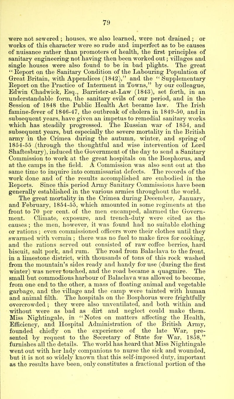 were not sewered ; houses, we also learned, were not drained ; or works of this character were so rude and imperfect as to be causes of nuisance rather than promoters of health, the first principles of sanitary engineering not having then been worked out; villages and single houses were also found to be in bad plights. The great  Report on the Sanitary Condition of the Labouring Population of Great Britain, with Appendices (1842), and the  Supplementary Report on the Practice of Interment in Towns, by our colleague, Edwin Chadwick, Esq., Barrister-at-Law (1843), set forth, in an understandable form, the sanitary evils of oui* period, and in the Session of 1848 the Public Health Act became law. The Irish famine-fever of 1846-47, the outbreak of cholera in 1849-50, and in subsequent years, have given an impetus to remedial sanitary works which has steadily progressed. The Eussian war of 1854, and subsequent years, but especially the severe mortality in the British army in the Crimea during the autumn, winter, and spring of 1854-55 (through the thoughtful and wise intervention of Lord Shaftesbury), induced the G-overnment of the day to send a Sanitary Commission to work at the great hospitals on the Bosphorus, and at the camps in the field. A Commission was also sent out at the same time to inquire into commissariat defects. The records of the work done and of the results accomplished are embodied in the Reports. Since this period Army Sanitary Commissions have been generally established in the various armies throughout the world. The great mortality in the Crimea during December, January, and February, 1854-55, which amounted in some regiments at the front to 70 per cent, of the men encamped, alarmed the Govern- ment. Climate, exposure, and trench-duty were cited as the causes ; the men, however, it was found had no suitable clothing or rations ; even commissioned officers wore their clothes until they swarmed with vermin ; there was no fuel to make fires for cooking, and the rations served out consisted of raw coffee berries, hard biscuit, salt pork, and rum. The road from Balaclava to the front, in a limestone district, with thousands of tons of this rock washed from the mountain's sides ready and handy for use (during the first winter) was never touched, and the road became a quagmire. The small but commodious harbour of Balaclava was allowed to become, from one end to the other, a mass of floating animal and vegetable garbage, and the village and the camp were tainted with human and animal filth. The hospitals on the Bosphorus were frightfully overcrowded ; they were also unventilated, and both within and without were as bad as dirt and neglect could make them. Miss Nightingale, in Notes on matters affecting the Health, Efficiency, and Hospital Administration of the British Army, founded chiefly on the experience of the late War, pre- sented by request to the Secretary of State for War, 1858, fm-nishes all the details. The world has heard that Miss Nightingale went out with her lady companions to nurse the sick and wounded, but it is not so widely known that this self-imposed duty, important as the results have been, only constitutes a fractional portion of the