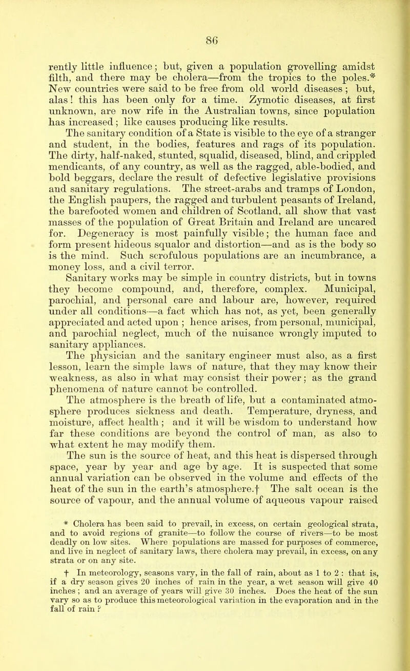 rently little influence; but, given a population grovelling amidst filth, and there may be cholera—from the tropics to the poles.* New countries were said to be free from old world diseases ; but, alas! this has been only for a time. Zymotic diseases, at first unknown, are now rife in the Australian towns, since population has increased; like causes producing like results. The sanitary condition of a State is visible to the eye of a stranger and student, in the bodies, features and rags of its population. The dirty, half-naked, stunted, squalid, diseased, blind, and crippled mendicants, of any country, as well as the ragged, able-bodied, and bold beggars, declare the result of defective legislative provisions and sanitary regulations. The street-arabs and tramps of London, the English paupers, the ragged and turbulent peasants of Ireland, the barefooted women and children of Scotland, all show that vast masses of the population of Great Britain and Ireland are uncared for. Degeneracy is most painfully visible; the human face and form present hideous squalor and distortion—and as is the body so is the mind. Such scrofulous populations are an incumbrance, a money loss, and a civil terror. Sanitary works may be simple in country districts, but in towns they become compound, and, therefore, complex. Municipal, parochial, and personal care and labour are, however, required under all conditions—a fact which has not, as yet, been generally appreciated and acted upon ; hence arises, from personal, municipal, and parochial neglect, much of the nuisance wrongly imputed to sanitary appliances. The physician and the sanitary engineer must also, as a first lesson, learn the simple laws of nature, that they may know their weakness, as also in what may consist their power; as the grand phenomena of nature cannot be controlled. The atmosphere is the breath of life, but a contaminated atmo- sphere produces sickness and death. Temperature, dryness, and moisture, afi'ect health; and it will be wisdom to understand how far these conditions are beyond the control of man, as also to what extent he may modify them. The sun is the source of heat, and this heat is dispersed through space, year by year and age by age. It is suspected that some annual variation can be observed in the volume and effects of the heat of the sun in the earth's atmosphere.f The salt ocean is the source of vapour, and the annual volume of aqueous vapour raised * Cholera has been said to prevail, in excess, on certain geological strata, and to avoid regions of granite—to follow the course of rivers—to be most deadly on low sites. Where populations are massed for purposes of commerce, and live in neglect of sanitary laws, there cholera may prevail, in excess, on any strata or on any site. f In meteorology, seasons vary, in the fall of rain, about as 1 to 2 : that is, if a dry season gives 20 inches of rain in the year, a wet season will give 40 inches ; and an average of years will give 30 inches. Does the heat of the sun vary so as to produce this meteorological variation in the evaporation and in the fall of rain ?