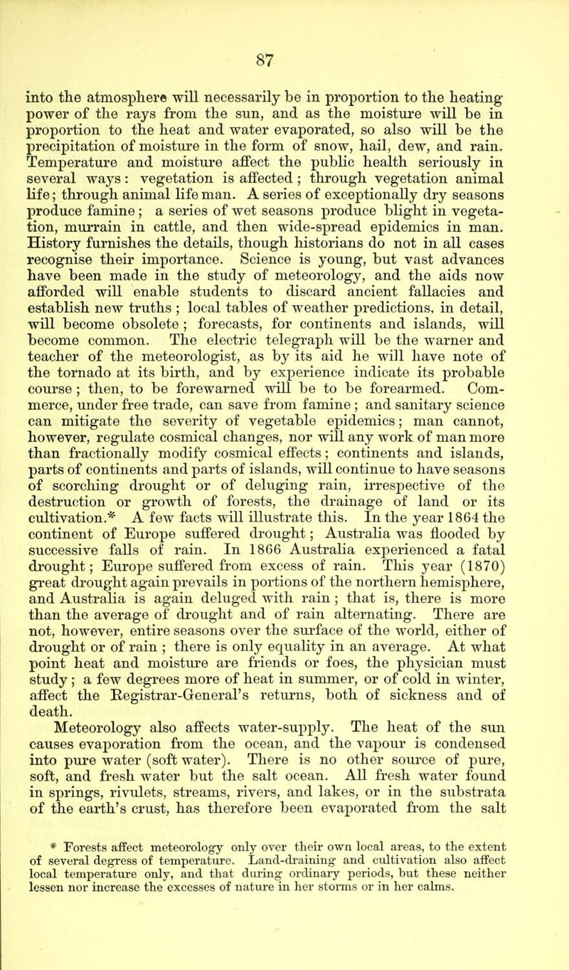 into the atmospliere will necessarily be in proportion to the heating power of the rays from the sun, and as the moisture will be in proportion to the heat and water evaporated, so also will be the precipitation of moisture in the form of snow, hail, dew, and rain. Temperature and moisture affect the public health seriously in several ways: vegetation is affected ; through vegetation animal life; through animal life man. A series of exceptionally dry seasons produce famine ; a series of wet seasons produce blight in vegeta- tion, murrain in cattle, and then wide-spread epidemics in man. History furnishes the details, though historians do not in all cases recognise their importance. Science is young, but vast advances have been made in the study of meteorology, and the aids now afforded will enable students to discard ancient fallacies and establish new truths ; local tables of weather predictions, in detail, will become obsolete ; forecasts, for continents and islands, will become common. The electric telegraph wUl be the warner and teacher of the meteorologist, as by its aid he will have note of the tornado at its birth, and by experience indicate its probable course ; then, to be forewarned will be to be forearmed. Com- merce, under free trade, can save from famine ; and sanitary science can mitigate the severity of vegetable epidemics; man cannot, however, regulate cosmical changes, nor will any work of man more than fractionally modify cosmical effects; continents and islands, parts of continents and parts of islands, will continue to have seasons of scorching drought or of deluging rain, irrespective of the destruction or growth of forests, the drainage of land or its cultivation.* A few facts will illustrate this. In the year 1864 the continent of Europe suffered drought; Australia was flooded by successive falls of rain. In 1866 AustraKa experienced a fatal drought; Europe suffered from excess of rain. This year (1870) great drought again prevails in portions of the northern hemisphere, and Australia is again deluged with rain ; that is, there is more than the average of drought and of rain alternating. There are not, however, entire seasons over the surface of the world, either of drought or of rain ; there is only equality in an average. At what point heat and moisture are friends or foes, the physician must study; a few degrees more of heat in summer, or of cold in winter, affect the Registrar-General's returns, both of sickness and of death. Meteorology also affects water-supply. The heat of the sun causes evaporation from the ocean, and the vapour is condensed into pure water (soft water). There is no other soui-ce of pure, soft, and fresh water but the salt ocean. All fresh water found in springs, rivulets, streams, rivers, and lakes, or in the substrata of the earth's crust, has therefore been evaporated from the salt * Forests affect meteorology only over their own local areas, to the extent of several degress of temperature. Land-draining and cultivation also affect local temperature only, and that during ordinary periods, but these neither lessen nor increase the excesses of nature in her storms or in her calms.