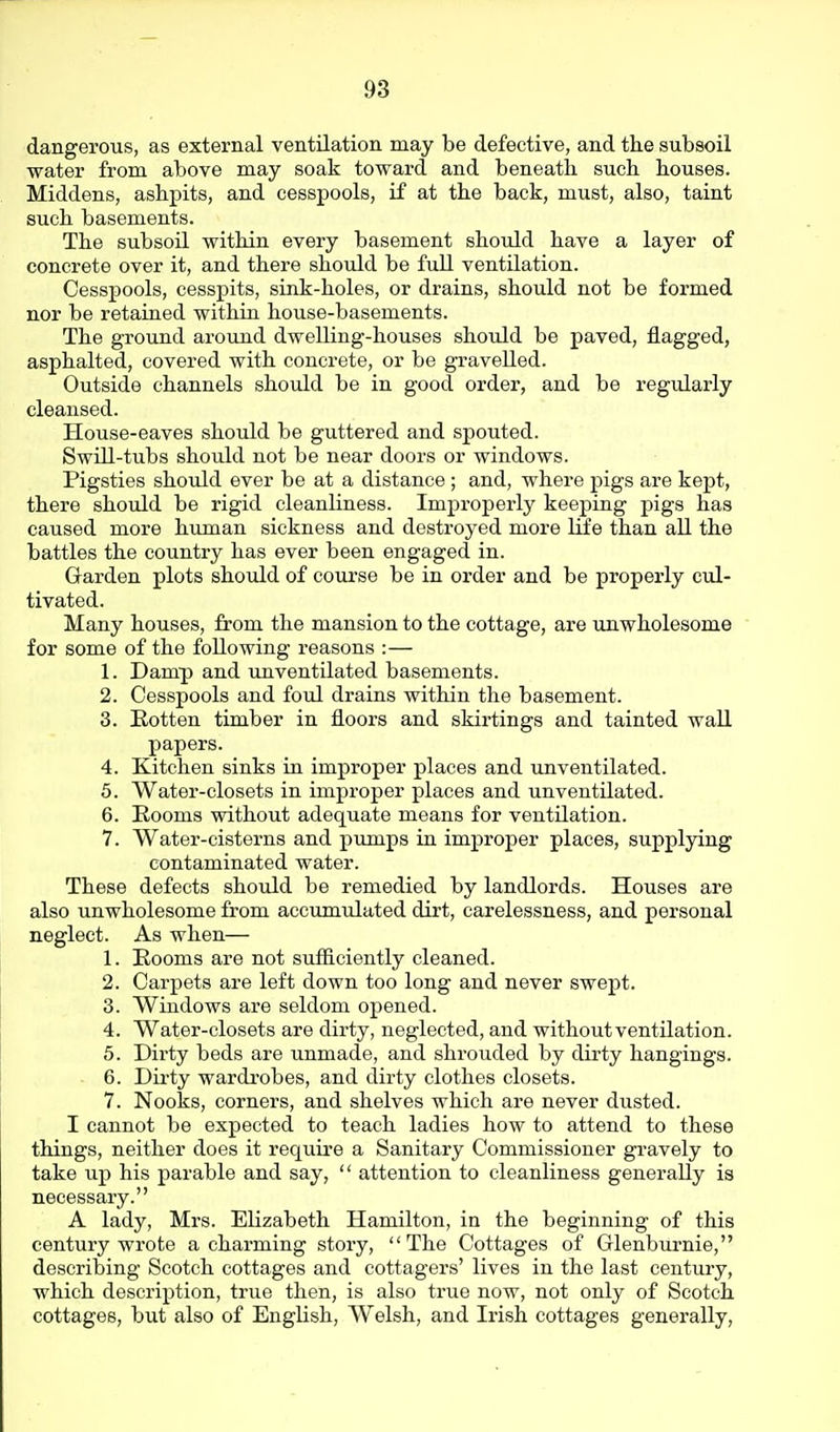 dangerous, as external ventilation may be defective, and the subsoil water from above may soak toward and beneath such houses. Middens, ashpits, and cesspools, if at the back, must, also, taint such basements. The subsoil within every basement should have a layer of concrete over it, and there should be fuU ventilation. Cesspools, cesspits, sink-holes, or drains, should not be formed nor be retained within house-basements. The ground around dwelling-houses should be paved, flagged, asphalted, covered with concrete, or be gravelled. Outside channels should be in good order, and be regularly cleansed. House-eaves should be guttered and spouted. SwUl-tubs should not be near doors or windows. Pigsties should ever be at a distance ; and, where pigs are kept, there should be rigid cleanKness. Improperly keeping pigs has caused more human sickness and destroyed more life than all the battles the country has ever been engaged in. Garden plots should of course be in order and be properly cul- tivated. Many houses, from the mansion to the cottage, are unwholesome  for some of the following reasons :— 1. Damp and unventilated basements. 2. Cesspools and foul drains within the basement. 3. Rotten timber in floors and skirtings and tainted wall papers. 4. Kitchen sinks in improper places and unventilated. 5. Water-closets in improper places and unventilated. 6. Rooms without adequate means for ventilation. 7. Water-cisterns and pumps in improper places, supplying contaminated water. These defects should be remedied by landlords. Houses are also unwholesome from accumulated dirt, carelessness, and personal neglect. As when— 1. Rooms are not sufficiently cleaned. 2. Carpets are left down too long and never swept. 3. Wiadows are seldom opened. 4. Water-closets are dirty, neglected, and without ventilation. 5. Dirty beds are unmade, and shrouded by dirty hangings. - 6. Du-ty wardrobes, and dirty clothes closets. 7. Nooks, corners, and shelves which are never dusted. I cannot be expected to teach ladies how to attend to these things, neither does it require a Sanitary Commissioner gravely to take up his parable and say,  attention to cleanliness generally ia necessary. A lady, Mrs. Elizabeth Hamilton, in the beginning of this century wrote a charming story, The Cottages of Glenbm'nie, describing Scotch cottages and cottagers' lives in the last century, which description, true then, is also true now, not only of Scotch cottages, but also of English, Welsh, and Irish cottages generally,