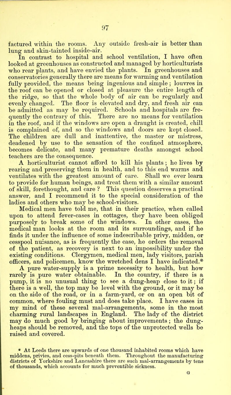 factured within the rooms. Any outside fresh-air is better than lung and skin-tainted inside-air. In contrast to hospital and school ventilation, I have often looked at greenhouses as constructed and managed by horticulturists who rear plants, and have envied the plants. In greenhouses and conservatories generally there are means for warming and ventilation fully provided, the means being ingenious and simple ; louvres in the roof can be opened or closed at pleasure the entire length of the ridge, so that the whole body of air can be regularly and evenly changed. The floor is elevated and dry, and fresh air can be admitted as may be required. Schools and hospitals are fre- quently the contrary of this. There are no means for ventilation in the roof, and if the windows are open a draught is created, chill is complained of, and so the windows and doors are kept closed. The children are dull and inattentive, the master or mistress, deadened by use to the sensation of the confined atmosphere, becomes delicate, and many premature deaths amongst school teachers are the consequence. A horticulturist cannot afford to kill his plants ; he lives by rearing and preserving them in health, and to this end warms and ventilates with the greatest amount of care. Shall we ever learn to provide for human beings, and treat them with a similar amount of skill, forethought, and care ? This question deserves a practical answer, and I recommend it to the special consideration of the ladies and others who may be school-visitors. Medical men have told me, that in their practice, when called upon to attend fever-cases in cottages, they have been obliged purposely to break some of the windows. In other cases, the medical man looks at the room and its surroundings, and if he finds it under the influence of some indescribable privy, midden, or cesspool nuisance, as is frequently the case, he orders the removal of the patient, as recovery is next to an impossibility under the existing conditions. Clergymen, medical men, lady visitors, parish officers, and policemen, know the wretched dens I have indicated.* A pm'e water-supply is a prime necessity to health, but how rarely is pure water obtainable. In the country, if there is a pump, it is no unusual thing to see a dung-heap close to it; if there is a well, the top may be level with the ground, or it may be on the side of the road, or in a farm-yard, or on an open bit of common, where fouling must and does take place. I have cases in my mind of these several mal-arrangements, some in the most charming rural landscapes in England. The lady of the district may do much good by bringing about improvements ; the dung- heaps should be removed, and the tops of the unprotected weUs be raised and covered. * At Leeds there are upwards of one thousand inhabited rooms which have middens, privies, and cess-pits beneath them. Throughout the manufacturing districts of Yorkshire and Lancashire there are such mal-arrangements by tens of thousands, which accounts for much preventible sickness. Q