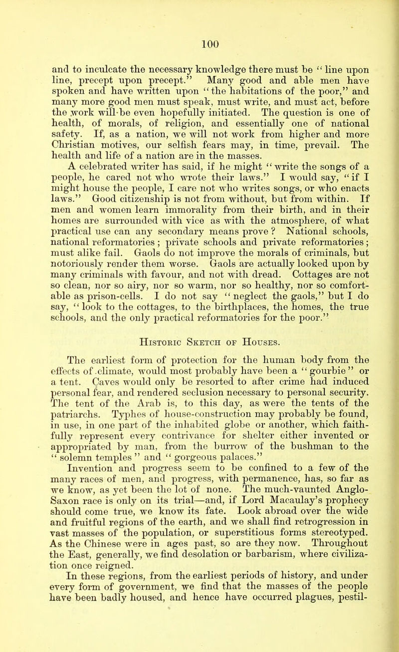 and to inculcate the necessary knowledge there must be  line upon line, precept upon precept. Many good and able men have spoken and have written upon the habitations of the poor, and many more good men must speak, must write, and must act, before the work will-be even hopefully initiated. The question is one of health, of morals, of religion, and essentially one of national safety. If, as a nation, we will not work from higher and more Christian motives, our selfish fears may, in time, prevail. The health and life of a nation are in the masses. A celebrated writer has said, if he might  write the songs of a people, he cared not who wrote their laws. I would say,  if I might house the people, I care not who writes songs, or who enacts laws. Good citizenship is not from without, but from within. If men and women learn immorality from their birth, and in their homes are surrounded with vice as with the atmosphere, of what practical use can any secondary means prove ? National schools, national reformatories ; private schools and private reformatories ; must alike fail. Gaols do not improve the morals of criminals, but notoriously render them worse. Gaols are actually looked upon by many criminals with favour, and not with dread. Cottages are not so clean, nor so airy, nor so warm, nor so healthy, nor so comfort- able as prison-cells. I do not say  neglect the gaols, but I do say,  look to the cottages, to the birthplaces, the homes, the true schools, and the only practical reformatories for the poor. Historic Sketch of Houses. The earliest form of protection for the human body from the effects of climate, would most probably have been a  gourbie or a tent. Caves would only be resorted to after crime had induced personal fear, and rendered seclusion necessary to personal security. The tent of the Arab is, to this day, as were the tents of the patriarchs. Typhes of house-construction may probably be found, in use, in one part of the inhabited globe or another, which faith- fully represent every contrivance for shelter either invented or appropriated by man, from the burrow of the bushman to the  solemn temples  and  gorgeous palaces. Invention and progress seem to be confined to a few of the many races of men, and progress, with permanence, has, so far as we know, as yet been the lot of none. The much-vaunted Anglo- Saxon race is only on its trial—and, if Lord Macaulay's prophecy should come true, we know its fate. Look abroad over the wide and fruitful regions of the earth, and we shall find retrogression in vast masses of the population, or superstitious forms stereotyped. As the Chinese were in ages past, so are they now. Throughout the East, generally, we find desolation or barbarism, where civiliza- tion once reigned. In these regions, from the earliest periods of history, and under every form of government, we find that the masses of the people have been badly housed, and hence have occurred plagues, pestil-
