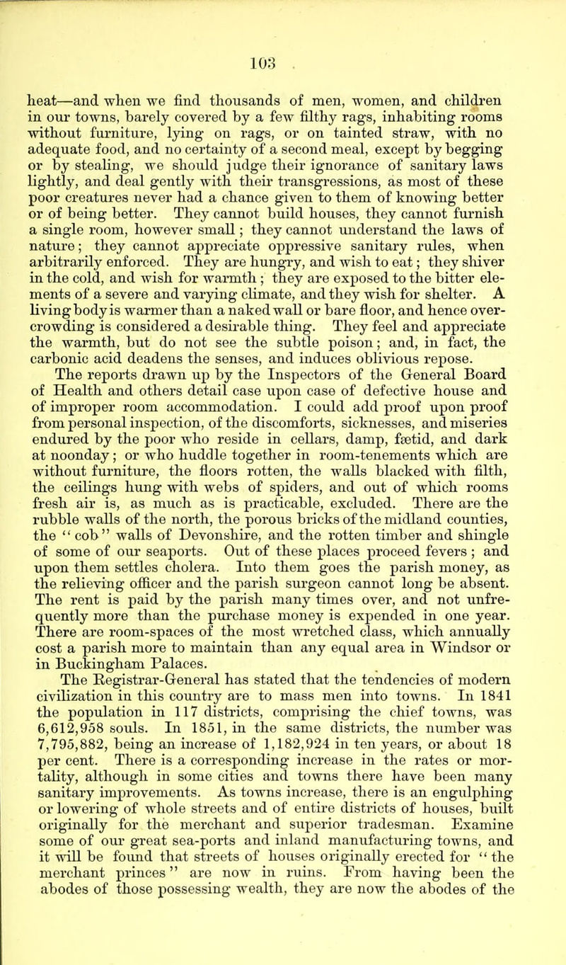 heat—and when we find thousands of men, women, and children in our towns, barely covered by a few filthy rags, inhabiting rooms without furniture, lying on rags, or on tainted straw, with no adequate food, and no certainty of a second meal, except by begging or by stealing, we should judge their ignorance of sanitary laws lightly, and deal gently with theii' transgressions, as most of these poor creatures never had a chance given to them of knowing better or of being better. They cannot build houses, they cannot furnish a single room, however small; they cannot understand the laws of nature; they cannot appreciate oppressive sanitary rules, when arbitrarily enforced. They are hungry, and wish to eat; they sliiver in the cold, and wish for warmth ; they are exposed to the bitter ele- ments of a severe and varying climate, and they wish for shelter. A living body is warmer than a naked wall or bare floor, and hence over- crowding is considered a desirable thing. They feel and appreciate the warmth, but do not see the subtle poison; and, in fact, the carbonic acid deadens the senses, and induces oblivious repose. The reports drawn up by the Inspectors of the General Board of Health and others detail case upon case of defective house and of improper room accommodation. I couJid add proof upon proof from personal inspection, of the discomforts, sicknesses, and miseries endured by the poor who reside in cellars, damp, fsetid, and dark at noonday; or who huddle together in room-tenements which are without furniture, the floors rotten, the walls blacked with filth, the ceilings hung with webs of spiders, and out of which rooms fresh air is, as much as is practicable, excluded. There are the rubble walls of the north, the porous bricks of the midland counties, the  cob walls of Devonshire, and the rotten timber and shingle of some of our seaports. Out of these places proceed fevers ; and upon them settles cholera. Into them goes the parish money, as the relieving ofiicer and the parish surgeon cannot long be absent. The rent is paid by the parish many times over, and not unfre- quently more than the purchase money is expended in one year. There are room-spaces of the most wretched class, which annually cost a parish more to maintain than any equal area in Windsor or in Buckingham Palaces. The Registrar-General has stated that the tendencies of modern civilization in this country are to mass men into towns. In 1841 the population in 117 districts, comprising the chief towns, was 6,612,958 souls. In 1851, in the same districts, the number was 7,795,882, being an increase of 1,182,924 in ten years, or about 18 per cent. There is a corresponding increase in the rates or mor- tality, although in some cities and towns there have been many sanitary improvements. As towns increase, there is an engulphing or lowering of whole streets and of entire districts of houses, built originally for the merchant and superior tradesman. Examine some of our great sea-ports and inland manufacturing towns, and it will be found that streets of houses originally erected for  the merchant princes are now in ruins. From having been the abodes of those possessing wealth, they are now the abodes of the