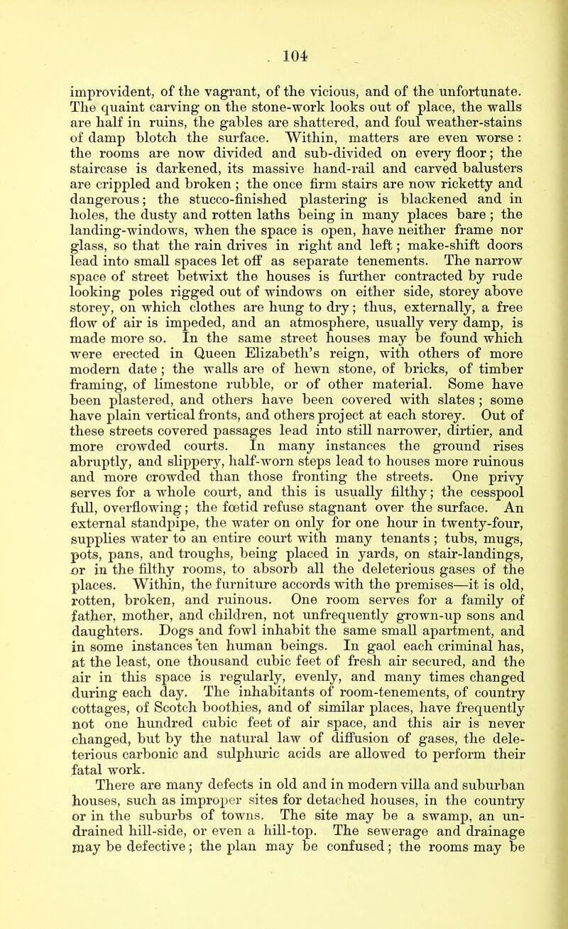 improvident, of the vagrant, of the vicious, and of the unfortunate. The quaint carving on the stone-work looks out of place, the walls are half in ruins, the gables are shattered, and foul weather-stains of damp blotch the surface. Within, matters are even worse : the rooms are now divided and sub-divided on every floor; the staircase is darkened, its massive hand-rail and carved balusters are crippled and broken ; the once firm stairs are now ricketty and dangerous; the stucco-finished plastering is blackened and in holes, the dusty and rotten laths being in many places bare; the landing-windows, when the space is open, have neither frame nor glass, so that the rain drives in right and left; make-shift doors lead into small spaces let off as separate tenements. The narrow space of street betwixt the houses is fm'ther contracted by rude looking poles rigged out of windows on either side, storey above storey, on which clothes are hung to dry; thus, externally, a free flow of air is impeded, and an atmosphere, usually very damp, is made more so. In the same street houses may be found which were erected in Queen Elizabeth's reign, with others of more modern date ; the walls are of hewn stone, of bricks, of timber framing, of limestone rubble, or of other material. Some have been plastered, and others have been covered with slates ; some have plain vertical fronts, and others project at each storey. Out of these streets covered passages lead into still narrower, dirtier, and more crowded courts. In many instances the ground rises abruptly, and slippery, half-worn steps lead to houses more ruinous and more crowded than those fronting the streets. One privy serves for a whole court, and this is usually fUthy; the cesspool fuU, overflowing; the foetid refuse stagnant over the surface. An external standpipe, the water on only for one hour in twenty-four, supplies water to an entire court with many tenants ; tubs, mugs, pots, pans, and troughs, being placed in yards, on stair-landings, or in the filthy rooms, to absorb all the deleterious gases of the places. Within, the furniture accords with the premises—it is old, rotten, broken, and ruinous. One room serves for a family of father, mother, and children, not unfrequently grown-up sons and daughters. Dogs and fowl inhabit the same small apartment, and in some instances 'ten human beings. In gaol each criminal has, at the least, one thousand cubic feet of fresh air secured, and the air in this space is regularly, evenly, and many times changed during each day. The inhabitants of room-tenements, of country cottages, of Scotch boothies, and of similar places, have frequently not one hundred cubic feet of air space, and this air is never changed, but by the natural law of diffusion of gases, the dele- terious carbonic and sulphuric acids are allowed to perform their fatal work. There are many defects in old and in modern villa and suburban houses, such as improper sites for detached houses, in the country or in the suburbs of towns. The site may be a swamp, an un- drained hill-side, or even a hill-top. The sewerage and drainage may be defective; the plan may be confused; the rooms may be