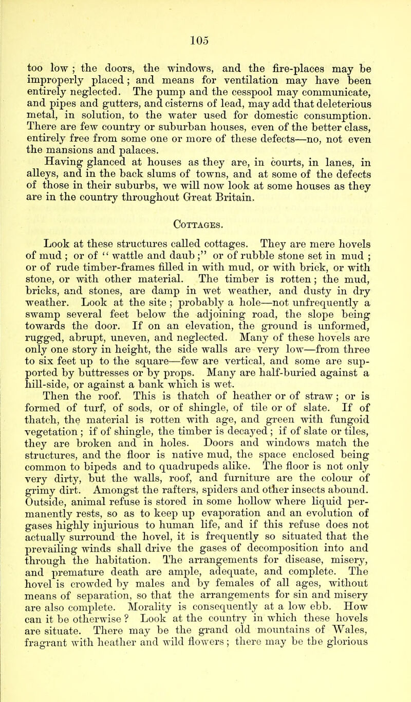 too low ; the doors, the windows, and the fire-places may be improperly placed; and means for ventilation may have been entirely neglected. The pump and the cesspool may communicate, and pipes and gutters, and cisterns of lead, may add that deleterious metal, in solution, to the water used for domestic consumption. There are few country or suburban houses, even of the better class, entirely free from some one or more of these defects—no, not even the mansions and palaces. Having glanced at houses as they are, in courts, in lanes, in alleys, and in the back slums of towns, and at some of the defects of those in their suburbs, we will now look at some houses as they are in the country throughout Great Britain. Cottages. Look at these structures called cottages. They are mere hovels of mud ; or of  wattle and daub ; or of rubble stone set in mud ; or of rude timber-frames filled in with mud, or with brick, or with stone, or with other material. The timber is rotten; the mud, bricks, and stones, are damp in wet weather, and dusty in dry weather. Look at the site ; probably a hole—not unfrequently a swamp several feet below the adjoining road, the slope being towards the door. If on an elevation, the ground is unformed, rugged, abrupt, uneven, and neglected. Many of these hovels are only one story in height, the side walls are very low—from three to six feet up to the square—few are vertical, and some are sup- ported by buttresses or by props. Many are half-buried against a hill-side, or against a bank which is wet. Then the roof. This is thatch of heather or of straw ; or is formed of turf, of sods, or of shingle, of tile or of slate. If of thatch, the material is rotten with age, and green with fungoid vegetation ; if of shingle, the timber is decayed ; if of slate or tiles, they are broken and in holes. Doors and windows match the structures, and the floor is native mud, the space enclosed being common to bipeds and to quadrupeds alike. The floor is not only very dirty, but the walls, roof, and furniture are the colour of grimy dirt. Amongst the rafters, spiders and other insects abound. Outside, animal refuse is stored in some hollow where liquid per- manently rests, so as to keep up evaporation and an evolution of gases highly injurious to human life, and if this refuse does not actually surround the hovel, it is frequently so situated that the prevailing winds shall drive the gases of decomposition into and through the habitation. The arrangements for disease, misery, and premature death are ample, adequate, and comj)lete. The hovel is crowded by males and by females of all ages, without means of separation, so that the arrangements for sin and misery are also complete. Morality is consequently at a low ebb. How can it be otherwise ? Look at the country in which these hovels are situate. There may be the grand old moimtains of Wales, fragrant with heather and wild flowers ; there may be the glorious