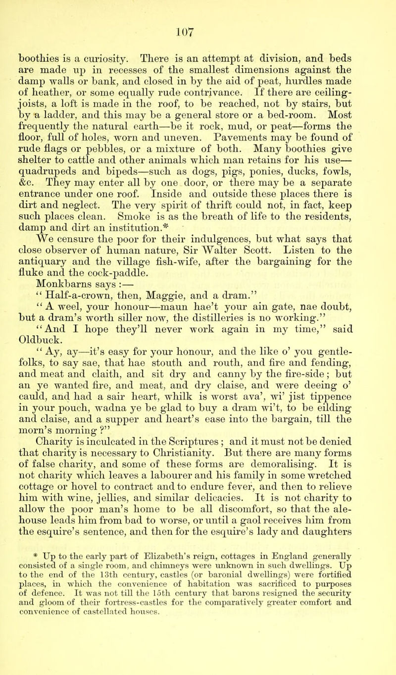 boothies is a curiosity. There is an attempt at division, and beds are made iip in recesses of the smallest dimensions against the damp walls or bank, and closed in by the aid of peat, hurdles made of heather, or some equally rude contrivance. If there are ceiling- joists, a loft is made in the roof, to be reached, not by stairs, but by a ladder, and this may be a general store or a bed-room. Most frequently the natural earth—be it rock, mud, or peat—forms the floor, full of holes, worn and uneven. Pavements may be found of rude flags or pebbles, or a mixture of both. Many boothies give shelter to cattle and other animals which man retains for his use— quadrupeds and bipeds—such as dogs, pigs, ponies, ducks, fowls, &c. They may enter all by one door, or there may be a separate entrance under one roof. Inside and outside these places there is dirt and neglect. The very spirit of thrift coidd not, in fact, keep such places clean. Smoke is as the breath of life to the residents, damp and dirt an institution.* We censure the poor for their indulgences, but what says that close observer of human nature, Sir Walter Scott. Listen to the antiquary and the village fish-wife, after the bargaining for the fluke and the cock-paddle. Monkbarns says :—  Half-a-crown, then, Maggie, and a dram. A weel, your honour—maun hae't your ain gate, nae doubt, but a dram's worth siller now, the distilleries is no working. And I hope they'll never work again in my time, said Oldbuck.  Ay, ay—it's easy for your honour, and the like o' you gentle- folks, to say sae, that hae stouth and routh, and fire and fending, and meat and claith, and sit dry and canny by the fire-side ; but an ye wanted fire, and meat, and dry claise, and were deeing o' cauld, and had a sair heart, whilk is worst ava', wi' jist tippence in your pouch, wadna ye be glad to buy a di-am wi't, to be eilding and claise, and a supper and heart's ease into the bargain, till the morn's morning ? Charity is incidcated in the Scriptures ; and it must not be denied that charity is necessary to Christianity. But there are many forms of false charity, and some of these forms are demoralising. It is not charity which leaves a labourer and his family in some wretched cottage or hovel to contract and to endure fever, and then to relieve him with wine, jellies, and similar delicacies. It is not charity to allow the poor man's home to be all discomfort, so that the ale- house leads him from bad to worse, or until a gaol receives him from the esquire's sentence, and then for the esquire's lady and daughters * Up to the early part of Elizabeth's reign, cottages in Eng-land g-enerally consisted of a single room, and chimneys were unknown in such dwelUngs. Up to the end of the 13th century, castles (or baronial dwellings) were fortified places, in which the convenience of habitation was saciiflced to purposes of defence. It was not tiU the loth century that barons resigned the security and gioom of their fortress-castles for the comparatively greater comfort and convenience of castellated houses.