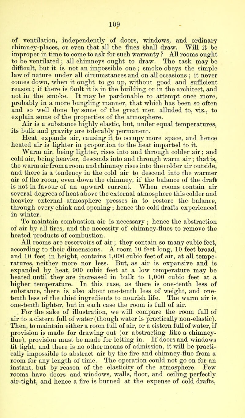 of ventilation, independently of doors, windows, and ordinary chimney-places, or even that all the flues shall draw. Will it be improper in time to come to ask for such warranty ? All rooms ought to be ventilated ; all chimneys ought to draw. The task may be difficult, but it is not an impossible one ; smoke obeys the simple law of natm'e under all circumstances and on all occasions ; it never comes down, when it ought to go up, without good and siiificient reason; if there is fault it is in the building or in the architect, and not in the smoke. It may be pardonable to attempt once more, probably in a more bungling manner, that which has been so often and so well done by some of the great men alluded to, viz., to exjilain some of the properties of the atmosphere. Air is a substance highly elastic, but, under equal temperatures, its bulk and gravity are tolerably permanent. Heat expands air, causing it to occupy more space, and hence heated air is lighter in proportion to the heat imparted to it. Warm air, being lighter, rises into and through colder air; and cold air, being heavier, descends into and through warm air ; that is, the warm air from a room and chimney rises into the colder air outside, and there is a tendency in the cold air to descend into the warmer air of the room, even down the chimney, if the balance of the draft is not in favour of an upward current. When rooms contain air several degrees of heat above the external atmosphere this colder and heavier external atmosphere presses in to restore the balance, through every chink and opening; hence the cold drafts experienced in winter. To maintain combustion air is necessary ; hence the abstraction of air by all fires, and the necessity of chimney-flues to remove the heated products of combustion. All rooms are reservoirs of air ; they contain so many cubic feet, according to their dimensions. A room 10 feet long, 10 feet broad, and 10 feet in height, contains 1,000 cubic feet of air, at all tempe- ratures, neither more nor less. But, as air is expansive and is expanded by heat, 900 cubic feet at a low temperatui'e may be heated until they are increased in bulk to 1,000 cubic feet at a higher temperature. In this case, as there is one-tenth less of substance, there is also about one-tenth less of weight, and one- tenth less of the chief ingredients to nourish life. The warm air is one-tenth lighter, but in each case the room is full of air. For the sake of illustration, we will compare the room full of air to a cistern full of water (though water is practically non-elastic). Then, to maintain either a room fuU of air, or a cistern full of water, if provision is made for drawing out (or abstracting like a chimney- flue), provision must be made for letting in. If doors and windows fit tight, and there is no other means of admission, it will be practi- cally impossible to abstract air by the fire and chimney-flue from a room for any length of time. The operation could not go on for an instant, but by reason of the elasticity of the atmosphere. Few rooms have doors and windows, walls, floor, and ceiling perfectly air-tight, and hence a fire is burned at the expense of cold drafts.