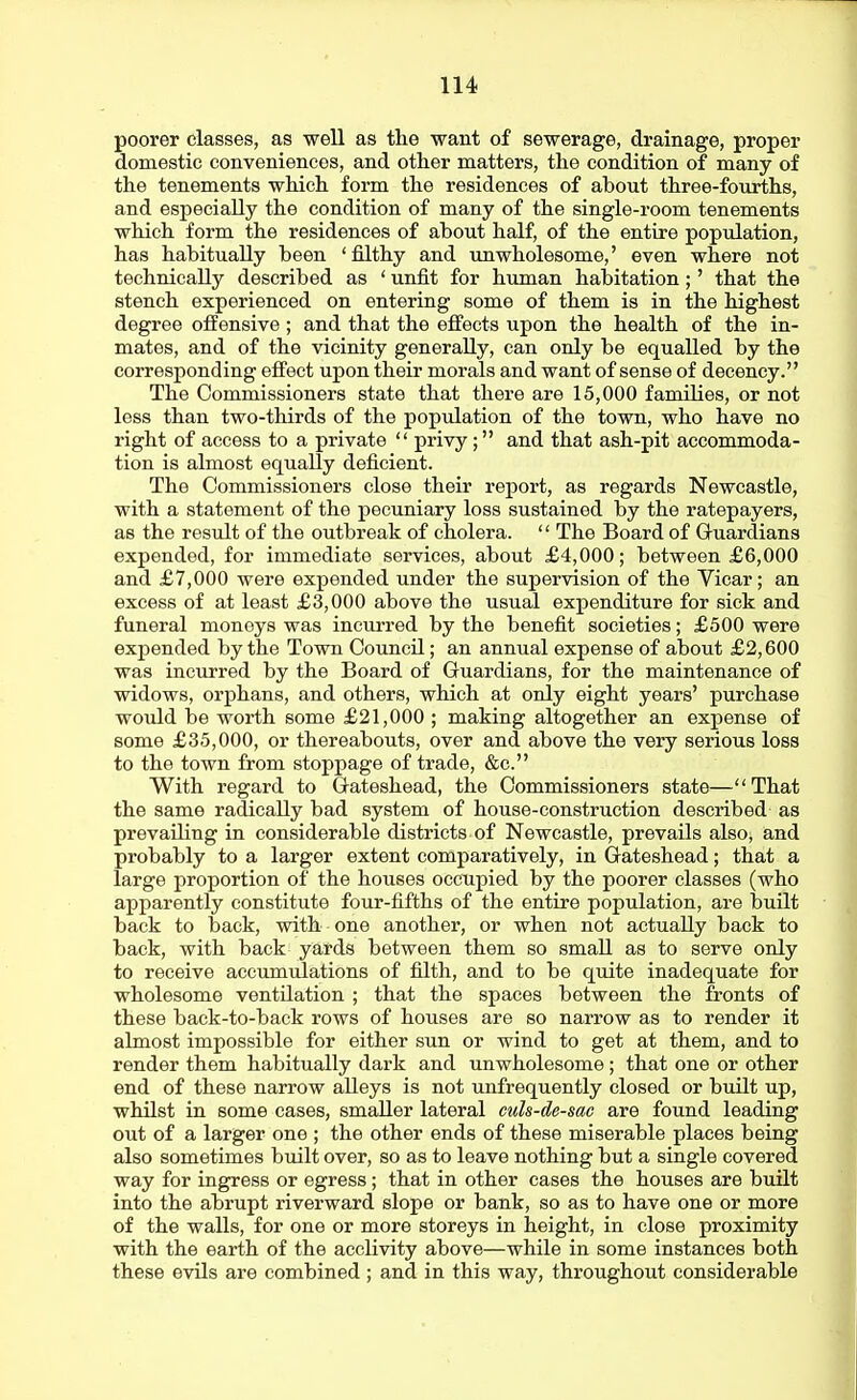 poorer classes, as well as tlie want of sewerage, drainage, proper domestic conveniences, and other matters, the condition of many of the tenements which form the residences of about three-fourths, and especially the condition of many of the single-room tenements which form the residences of about half, of the entire population, has habitually been 'filthy and unwholesome,' even where not technically described as ' unfit for human habitation;' that the stench experienced on entering some of them is in the highest degree offensive ; and that the effects upon the health of the in- mates, and of the vicinity generally, can only be equalled by the corresponding effect upon their morals and want of sense of decency. The Commissioners state that there are 15,000 families, or not less than two-thirds of the population of the town, who have no right of access to a private  privy; and that ash-pit accommoda- tion is almost equally deficient. The Commissioners close their report, as regards Newcastle, with a statement of the pecuniary loss sustained by the ratepayers, as the result of the outbreak of cholera.  The Board of Guardians expended, for immediate services, about £4,000; between £6,000 and £7,000 were expended under the supervision of the Vicar; an excess of at least £3,000 above the usual expenditure for sick and funeral moneys was incurred by the benefit societies; £500 were expended by the Town Council; an annual expense of about £2,600 was incurred by the Board of Guardians, for the maintenance of widows, orphans, and others, which at only eight years' purchase would be worth some £21,000 ; making altogether an expense of some £35,000, or thereabouts, over and above the very serious loss to the town from stoppage of trade, &c. With regard to Gateshead, the Commissioners state—That the same radically bad system of house-construction described as prevailing in considerable districts of Newcastle, prevails also, and probably to a larger extent comparatively, in Gateshead; that a large proportion of the houses occupied by the poorer classes (who apparently constitute four-fifths of the entire population, are iDuilt back to back, with one another, or when not actually back to back, with back yards between them so small as to serve only to receive accumulations of filth, and to be quite inadequate for wholesome ventilation ; that the spaces between the fronts of these back-to-back rows of houses are so narrow as to render it almost impossible for either sun or wind to get at them, and to render them habitually dark and unwholesome; that one or other end of these narrow alleys is not unfrequently closed or built up, whilst in some cases, smaller lateral culs-de-sac are found leading out of a larger one ; the other ends of these miserable places being also sometimes built over, so as to leave nothing but a single covered way for ingress or egress ; that in other cases the houses are built into the abrupt riverward slope or bank, so as to have one or more of the walls, for one or more storeys in height, in close proximity with the earth of the acclivity above—while in some instances both these evils are combined ; and in this way, throughout considerable