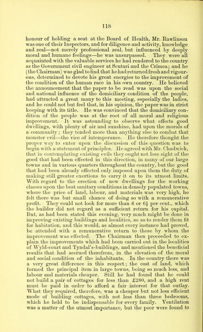 honour of holding a seat at the Board of Health, Mr. Eawlinson was one of their Inspectors, and for diligence and activity, knowledge and zeal—not merely professional zeal, but influenced by deeply moral and humane feelings—he was unsurpassed. They were all acquainted with the valuable services he had rendered to the country as the Government civil engineer at Scutari and the Crimea; and he (the Chairman) was glad to find that he had retui-ned fresh and vigour- ous, determined to devote his great energies to the improvement of the condition of the human race in his own country. He believed the announcement that the paper to be read was upon the social and national influence of the domiciliary condition of the people, had attracted a great many to this meeting, especially the ladies, and he could not but feel that, in his opinion, the paper was in strict keeping with its title. He was convinced that the domiciliary con- dition of the people was at the root of all moral and religious improvement. It was astoimding to observe what eff'ects good dwellings, with plenty of air and sunshine, had upon the morals of a community ; they tended more than anything else to combat that monster evil—the vice of intemperance. He therefore thought the proper way to enter upon the discussion of this question was to begin with a statement of principles. He agreed with Mr. Chadwick, that in contemplating existing evils they ought not lose sight of the good that had been effected in this direction, in many of our large towns and in various quarters throughout the country, but the good that had been already effected only imposed upon them the duty of making still greater exertions to carry it on to its utmost limits. With regard to the erection of new dwellings for the working classes upon the best sanitary conditions in densely populated towns, where the price of land, labour, and materials was very high, he felt there was but small chance of doing so with a remunerative profit. They could not look for more than 6 or 6J per cent., which the builder did not regard as a sufficient return for his capital. But, as had been stated this evening, very much might be done in improving existing buildings and localities, so as to render them fit for habitation, and this would, as almost every instance had proved, be attended with a remunerative retm-n to those by whom the improvement was effected. The Chairman then proceeded to ex- plain the improvements which had been carried out in the localities of Wyld-court and Tyndal's-buildings, and mentioned the beneficial results that had accrued therefrom, in the elevation of the moral and social condition of the inhabitants. In the country there was a very great difference in this respect; the cost of land, which formed the principal item in large towns, being so much less, and labour and materials cheaper. Still he had found that he could not build a pair of cottages for less than £280, and a high rent must be paid in order to afford a fair interest for that outlay. What they required, therefore, was a cheaper but not less efficient mode of building cottages, with not less than three bedrooms, which he held to be indispensable for every family. Ventilation was a matter of the utmost importance, but the poor were found to