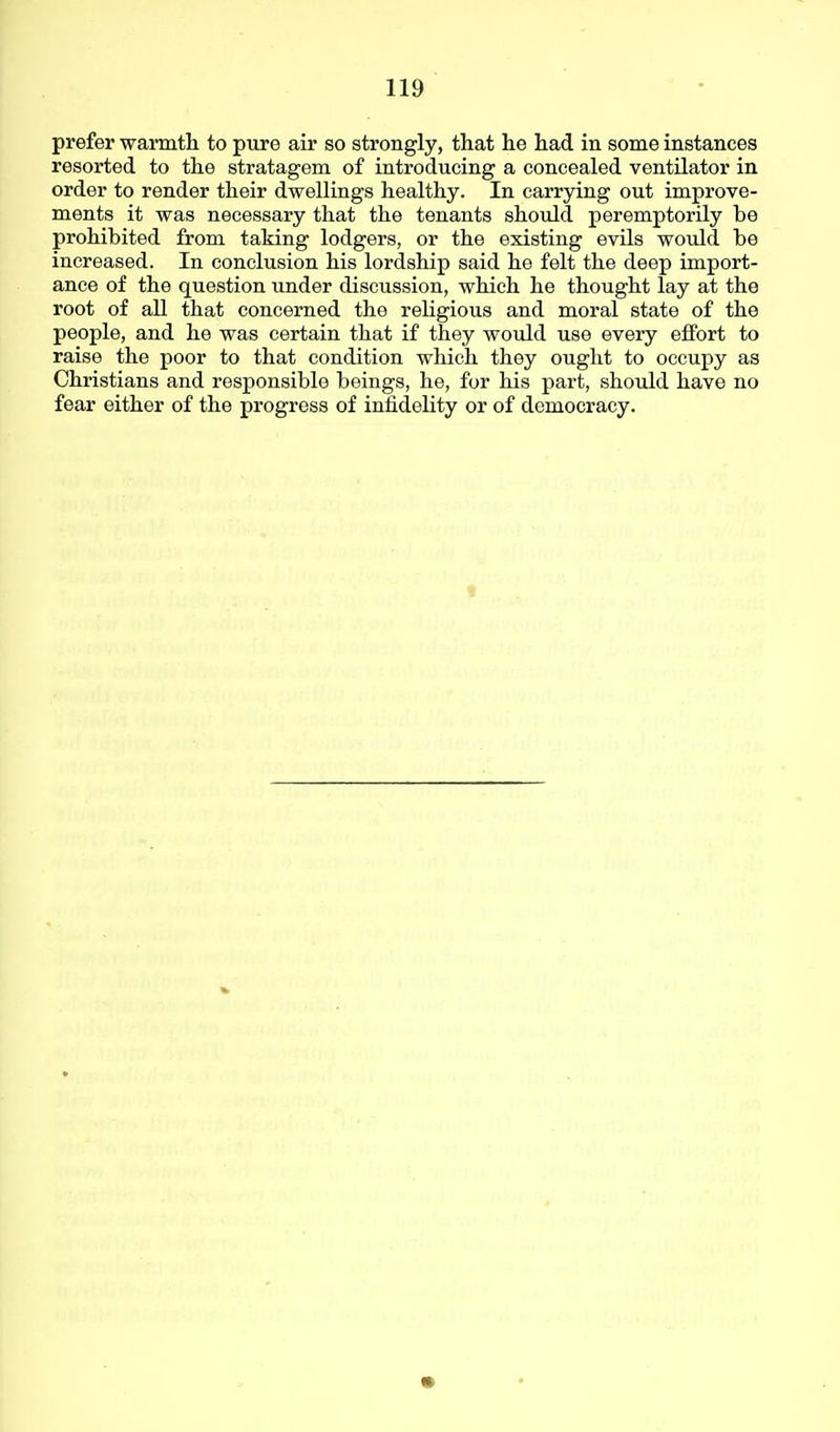 prefer warmth to pure air so strongly, that he had in some instances resorted to the stratagem of introducing a concealed ventUator in order to render their dwellings healthy. In carrying out improve- ments it was necessary that the tenants should peremptorily be prohibited from taking lodgers, or the existing evils would be increased. In conclusion his lordship said he felt the deep import- ance of the question under discussion, which he thought lay at the root of all that concerned the religious and moral state of the people, and he was certain that if they would use every effort to raise the poor to that condition which they ought to occupy as Christians and responsible beings, he, for his part, should have no fear either of the progress of infidelity or of democracy.