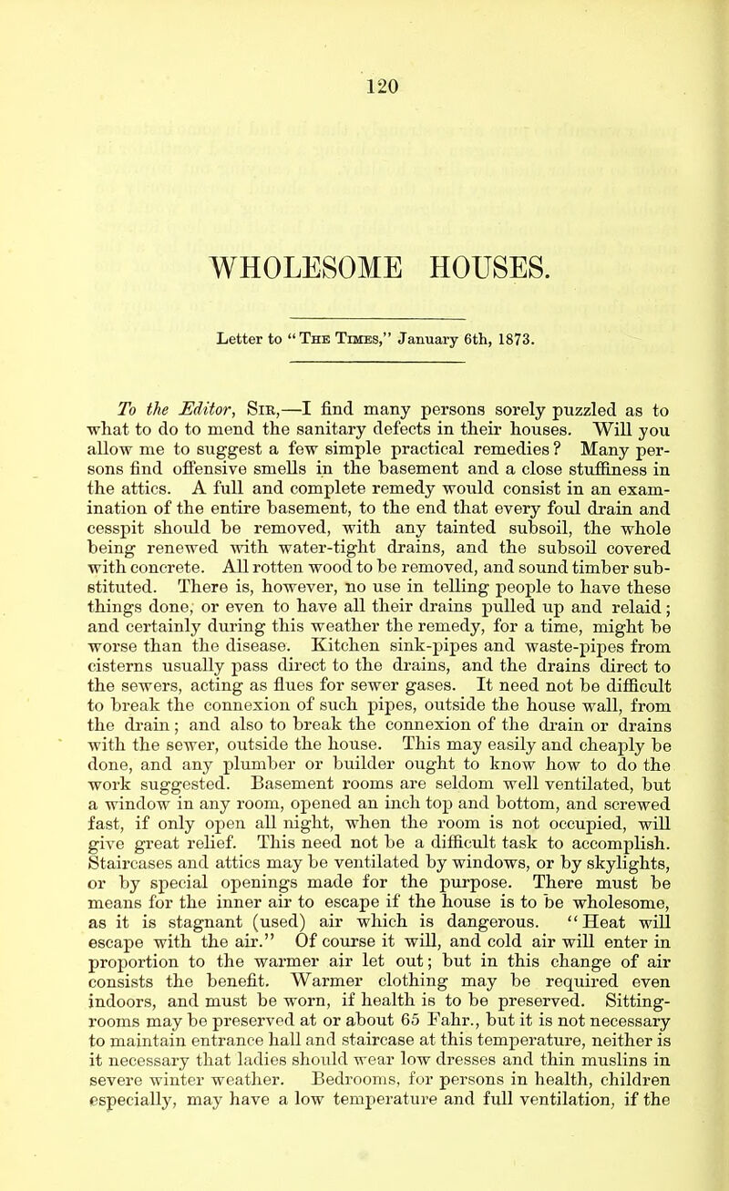WHOLESOME HOUSES. Letter to The Times, January 6th, 1873. To the Editor, Sir,—I find many persons sorely puzzled as to what to do to mend the sanitary defects in their houses. Will you allow me to suggest a few simple practical remedies ? Many per- sons find offensive smells in the basement and a close stuffiness in the attics. A full and complete remedy would consist in an exam- ination of the entire basement, to the end that every foul drain and cesspit should be removed, with any tainted subsoil, the whole being renewed with water-tight drains, and the subsoil covered with concrete. All rotten wood to be removed, and sound timber sub- stituted. There is, however, no use in telling people to have these things done, or even to have all their drains pulled up and relaid; and certainly during this weather the remedy, for a time, might be worse than the disease. Kitchen sink-pipes and waste-pipes from cisterns usually pass direct to the drains, and the drains direct to the sewers, acting as flues for sewer gases. It need not be difficult to break the connexion of such pipes, outside the house wall, from the drain; and also to break the connexion of the drain or drains with the sewer, outside the house. This may easily and cheaply be done, and any plumber or builder ought to know how to do the work suggested. Basement rooms are seldom well ventilated, but a window in any room, opened an inch top and bottom, and screwed fast, if only open all night, when the room is not occupied, will give great relief. This need not be a difficult task to accomplish. Staircases and attics may be ventilated by windows, or by skylights, or by special openings made for the purpose. There must be means for the inner air to escape if the house is to be wholesome, as it is stagnant (used) air which is dangerous. Heat will escape with the air. Of course it will, and cold air will enter in proportion to the wai-mer air let out; but in this change of air consists the benefit. Warmer clothing may be required even indoors, and must be worn, if health is to be preserved. Sitting- rooms may be preserved at or about 65 Fahr., but it is not necessary to maintain entrance hall and staircase at this temperature, neither is it necessary that ladies should wear low dresses and thin muslins in severe winter weather. Bedrooms, for persons in health, children especially, may have a low temperature and full ventilation, if the