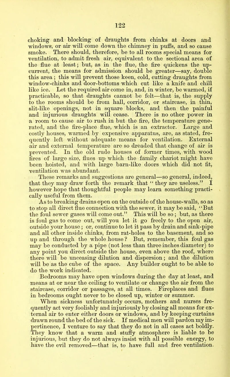 choking and blocking of draughts from chinks at doors and windows, or air wUl come down the chimney in puffs, and so cause smoke. There should, therefore, be to all rooms special means for ventUation, to admit fresh air, equivalent to the sectional area of the flue at least; but, as in the flue, the fire quickens the up- current, the means for admission should be greater—say, double this area; this will prevent those keen, cold, cutting draughts from window-chinks and door-bottoms which cut like a knife and chill like ice. Let the required air come in, and, in winter, be warmed, if practicable, so that draughts cannot be felt—that is, the supply to the rooms should be from haU, corridor, or staircase, in thin, slit-like openings, not in square blocks, and then the painful and injurious draughts will cease. There is no other power in a room to cause air to rush in but the fire, the temperature gene- rated, and the fire-place flue, which is an extractor. Large and costly houses, warmed by expensive apparatus, are, as stated, fre- quently left without adequate means for ventilation. External air and external temperature are so dreaded that change of air is prevented. In the old rude houses of former times, with wood fires of large size, flues up which the family chariot might have been hoisted, and with large barn-like doors which did not fit, ventilation was abundant. These remarks and suggestions are general—so general, indeed, that they may draw forth the remark that  they are useless. I however hope that thoughtful people may learn something practi- cally useftd from them. As to breaking drains open on the outside of the house-walls, so as to stop all direct flue connection with the sewer, it may be said, But the foul sewer gases will come out. This will be so ; but, as there is foul gas to come out, wiU you let it go freely to the open air, outside your house ; or, continue to let it pass by drain and sink-pipe and all other inside chinks, from rat-holes to the basement, and so up and through the whole house ? But, remember, this foul gas may be conducted by a pipe (not less than three inches diameter) to any point you direct outside the house, even above the roof, where there will be unceasing dilution and dispersion; and the dilution wUl be as the cube of the space. Any builder ought to be able to do the work indicated. Bedrooms may have open windows during the day at least, and means at or near the ceUing to ventilate or change the air from the staircase, corridor or passages, at aU times. Fireplaces and flues in bedrooms ought never to be closed up, winter or summer. When sickness unfortunately occurs, mothers and nurses fre- quently act very foolishly and injuriously by closing all means for ex- ternal air to enter either doors or windows, and by keeping curtains drawn round the bed of the sick. If medical men will pardon my im- pertinence, I venture to say that they do not in all cases act boldly. They know that a warm and stuffy atmosphere is liable to be injurious, but they do not always insist with all possible energy, to have the evil removed—that is, to have full and free ventilation.