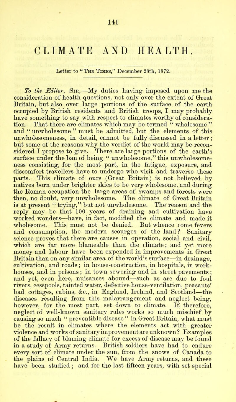 CLIMATE AND HEALTH. Letter to The Times, December 28tli, 1872. To the Editor, Sir,—My duties having imposed upon me the consideration of health questions, not only over the extent of Great Britain, but also over large portions of the surface of the earth occupied by British residents and British troops, I may probably have something to say with respect to climates worthy of considera- tion. That there are climates which may be termed  wholesome  and unwholesome must be admitted, but the elements of this unwholesomeness, in detail, cannot be fully discussed in a letter; but some of the reasons why the verdict of the world may be recon- sidered I propose to give. There are large portions of the earth's surface under the ban of being  unwholesome, this unwholesome- ness consisting, for the most part, in the fatigue, exposure, and discomfort travellers have to undergo who visit and traverse these parts. This climate of ours (Great Britain) is not believed by natives born under brighter skies to be very wholesome, and during the Roman occupation the large areas of swamps and forests were then, no doubt, very unwholesome. The climate of Great Britain is at present  trying, but not unwholesome. The reason and the reply may be that 100 years of draining and cultivation have worked wonders—have, in fact, modified the climate and made it wholesome. This must not be denied. But whence come fevers and consumption, the modern scourges of the land? Sanitary science proves that there are causes in operation, social and civil, which are far more blameable than the climate; and yet more money and labour have been expended in improvements in Great Britain than on any similar area of the world's surface—in drainage, cultivation, and roads ; in house-construction, in hospitals, in work- houses, and in prisons ; in town sewering and in street pavements ; and yet, even here, nuisances abound—such as are due to foul rivers, cesspools, tainted water, defective hoiise-ventilation, peasants' bad cottages, cabins, &c., in England, Ireland, and Scotland—the diseases residting from this malarrangement and neglect being, however, for the most part, set down to climate. If, therefore, neglect of well-known sanitary rules works so much mischief by causing so much  preventible disease  in Great Britain, what must be the result in climates where the elements act with greater violence and works of sanitary improvement are unknown ? Examples of the fallacy of blaming climate for excess of disease may be found in a study of Ai-my returns. British soldiers have had to endure every sort of climate under the sun, from the snows of Canada to the plains of Central India. We have Army returns, and these have been studied ; and for the last fifteen years, with set special
