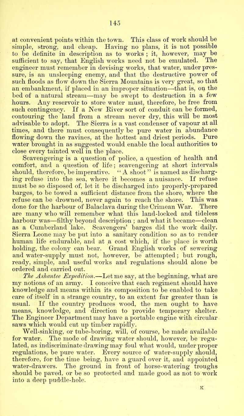 at convenient points within the town. This class of work should be simple, strong, and cheap. Having no plans, it is not possible to be definite in description as to works ; it, however, may be sufficient to say, that English works need not be emulated. The engineer must remember in devising works, that water, xmder pres- sure, is an unsleeping enemy, and that the destructive power of such floods as flow down the Sierra Mountains is very great, so that an embankment, if placed in an improper situation—that is, on the bed of a natural stream—may be swept to destruction in a few hours. Any reservoir to store water must, therefore, be free from such contingency. If a New Eiver sort of conduit can be formed, contouring the land from a stream never di-y, this will be most advisable to adopt. The Sierra is a vast condenser of vapour at all times, and there must consequently be pure water in abundance flowing down the ravines, at the hottest and driest periods. Pure water brought in as suggested would enable the local authorities to close every tainted well in the place. Scavengering is a question of police, a question of health and comfort, and a question of life; scavengering at short intervals should, therefore, be imperative.  A shoot  is named as discharg- ing refuse into the sea, where it becomes a nuisance. If refuse must be so disjiosed of, let it be discharged into properly-prepared barges, to be towed a sufficient distance from the shore, where the refuse can be drowned, never again to reach the shore. This was done for the harbour of Balaclava during the Crimean War. There are many who will remember what this land-locked and tideless harbour was—filthy beyond description ; and what it became—clean as a Cumberland lake. Scavengers' barges did the work daily. Sierra Leone may be put into a sanitary condition so as to render human life endurable, and at a cost which, if the place is worth holding, the colony can bear. Grand English works of sewering and water-supply must not, however, be attempted ; but rough, ready, simple, and useful works and regulations should alone be ordered and carried out. The Ashantee Expediiion.—Let me say, at the beginning, what are my notions of an army. I conceive that each regiment should have knowledge and means within its composition to be enabled to take care of itseK in a strange country, to an extent far greater than is usual. If the country produces wood, the men ought to have means, knowledge, and direction to provide temporary shelter. The Engineer Department may have a portable engine with circular saws which would cut up timber rapidly. Well-sinking, or tube-boring, will, of course, be made available for water. The mode of drawing water should, however, be regu- lated, as indiscriminate drawing may foul what would, under proper regulations, be pure water. Every source of water-supply shoidd, therefore, for the time being, have a guard over it, and appointed water-drawers. The ground in front of horse-watering troughs should be paved, or be so protected and made good as not to work into a deep puddle-hole. K