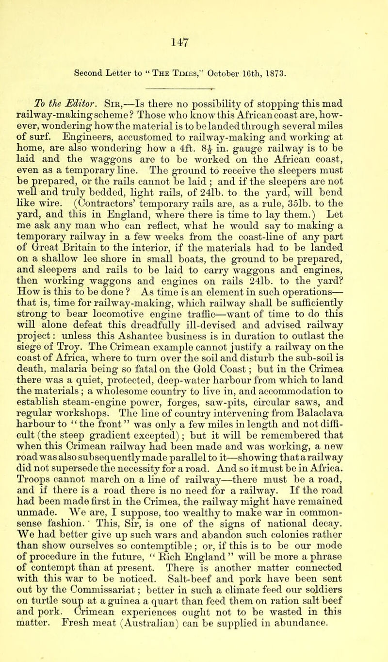 Second Letter to The Times, October 16tli, 1873. To the Editor. Sir,—Is tliere no possibility of stopping this mad railway-making scheme ? Those who know this African coast are, how- ever, wondei'ing howthe material is tobelandedthrough several miles of surf. Engineers, accustomed to railway-making and working at home, are also wondering how a 4ft. 8^ in. gauge railway is to be laid and the waggons are to be worked on the African coast, even as a temporary line. The ground to receive the sleepers must be prepared, or the rails cannot be laid ; and if the sleepers are not well and tndy bedded, light rails, of 24lb. to the yard, will bend like wire. (Contractors' temporary rails are, as a rule, 35lb. to the yard, and this in England, where there is time to lay them.) Let me ask any man who can reflect, what he would say to making a temporary railway in a few weeks from the coast-line of any part of Great Britain to the interior, if the materials had to be landed on a shallow lee shore in small boats, the ground to be prepared, and sleepers and rails to be laid to carry waggons and engines, then working waggons and engines on raUs 24lb. to the yard? How is this to be done ? As time is an element in such operations— that is, time for railway-making, which railway shall be siifliciently strong to bear locomotive engine trafiic—want of time to do this wiU alone defeat this dreadfully ill-devised and advised railway project: unless this Ashantee business is in duration to outlast the siege of Troy. The Crimean example cannot justify a railway on the coast of Africa, where to turn over the soil and disturb the sub-soil is death, malaria being so fatal on the Gold Coast; but in the Crimea there was a quiet, protected, deep-water harbour from which to land the materials; a wholesome country to live in, and accommodation to establish steam-engine power, forges, saw-pits, circular saws, and regular workshops. The line of country intervening from Balaclava harbour to the front was only a few miles in length and not diffi- cult (the steep gradient excepted); but it wiU be remembered that when this Crimean railway had been made and was working, a new road was also subsequently made parallel to it—showing that a railway did not supersede the necessity for a road. And so it must be in Africa. Troops cannot march on a line of railway—there must be a road, and if there is a road there is no need for a railway. If the road had been made fii-st in the Crimea, the railway might have remained unmade. We are, I suppose, too wealthy to make war in common- sense fashion. ' This, Sir, is one of the signs of national decay. We had better give up such wars and abandon such colonies rather than show ourselves so contemptible; or, if this is to be our mode of procedure in the future, Eich England will be more a phrase of contempt than at present. There is another matter connected with this war to be noticed. Salt-beef and pork have been sent out by the Commissariat; better in such a climate feed our soldiers on turtle soup at a guinea a ciuart than feed them on ration salt beef and pork. Crimean experiences ought not to be wasted in this matter. Fresh meat (Australian) can be supplied in abundance.