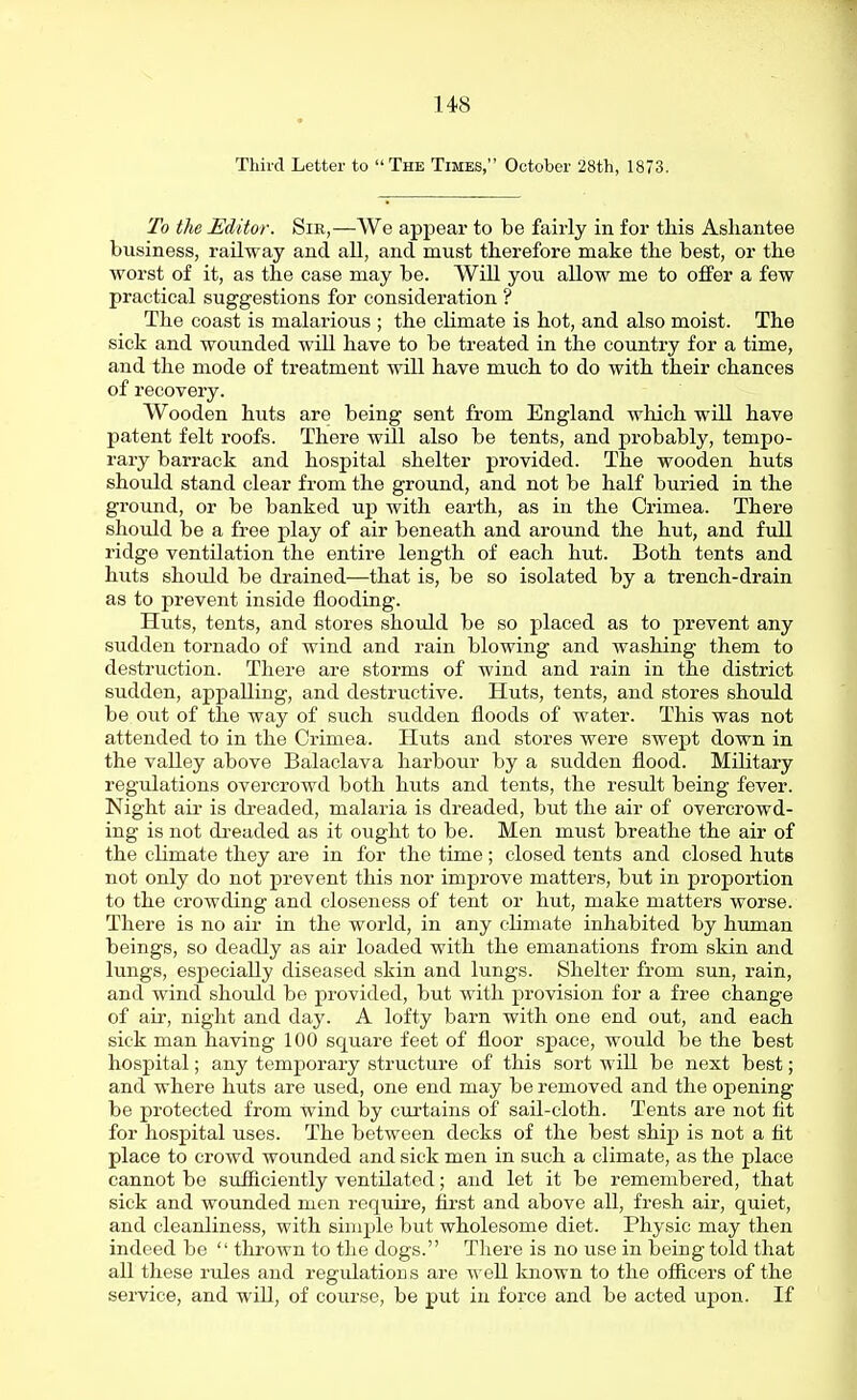 Third Letter to The Times, October 28th, 1873. To the Editor. Sir,—We appear to be fairly in for this Ashantee business, railway and all, and must therefore make the best, or the worst of it, as the case may be. Will you allow me to offer a few practical suggestions for consideration ? The coast is malarious ; the climate is hot, and also moist. The sick and wounded will have to be treated in the country for a time, and the mode of treatment will have much to do with their chances of recovery. Wooden huts are being sent from England which will have patent felt roofs. There will also be tents, and probably, tempo- rary barrack and hospital shelter provided. The wooden huts should stand clear from the ground, and not be half buried in the ground, or be banked up with earth, as in the Crimea. There should be a free play of air beneath and around the hut, and full ridge ventilation the entire length of each hut. Both tents and huts shoidd be drained—that is, be so isolated by a trench-drain as to prevent inside flooding. Huts, tents, and stores should be so placed as to prevent any sudden tornado of wind and rain blowing and washing them to destruction. There are storms of wind and rain in the district sudden, appalling, and destructive. Huts, tents, and stores should be out of the way of such sudden floods of water. This was not attended to in the Crimea. Huts and stores were swept down in the valley above Balaclava harbour by a sudden flood. Military regulations overcrowd both huts and tents, the result being fever. Night air is dreaded, malaria is dreaded, but the air of overcrowd- ing is not dreaded as it ought to be. Men must breathe the air of the climate they are in for the time; closed tents and closed huts not only do not prevent this nor improve matters, but in proportion to the crowding and closeness of tent or hut, make matters worse. There is no air in the world, in any climate inhabited by human beings, so deadly as air loaded with the emanations from skin and lungs, especially diseased skin and lungs. Shelter from sun, rain, and wind should be provided, but with provision for a free change of air, night and day. A lofty barn with one end out, and each sick man having 100 square feet of floor space, would be the best hospital; any temporary structure of this sort will be next best; and where huts are used, one end may be removed and the opening be protected from wind by curtains of sail-cloth. Tents are not fit for hospital uses. The between decks of the best ship is not a fit place to crowd wounded and sick men in such a climate, as the place cannot be sufficiently ventilated; and let it be remembered, that sick and wounded men require, first and above all, fresh air, quiet, and cleanliness, with simple but wholesome diet. Physic may then indeed be  thrown to the dogs. There is no use in being told that all these rules and regulations are well luiown to the officers of the service, and will, of course, be put in force and be acted upon. If