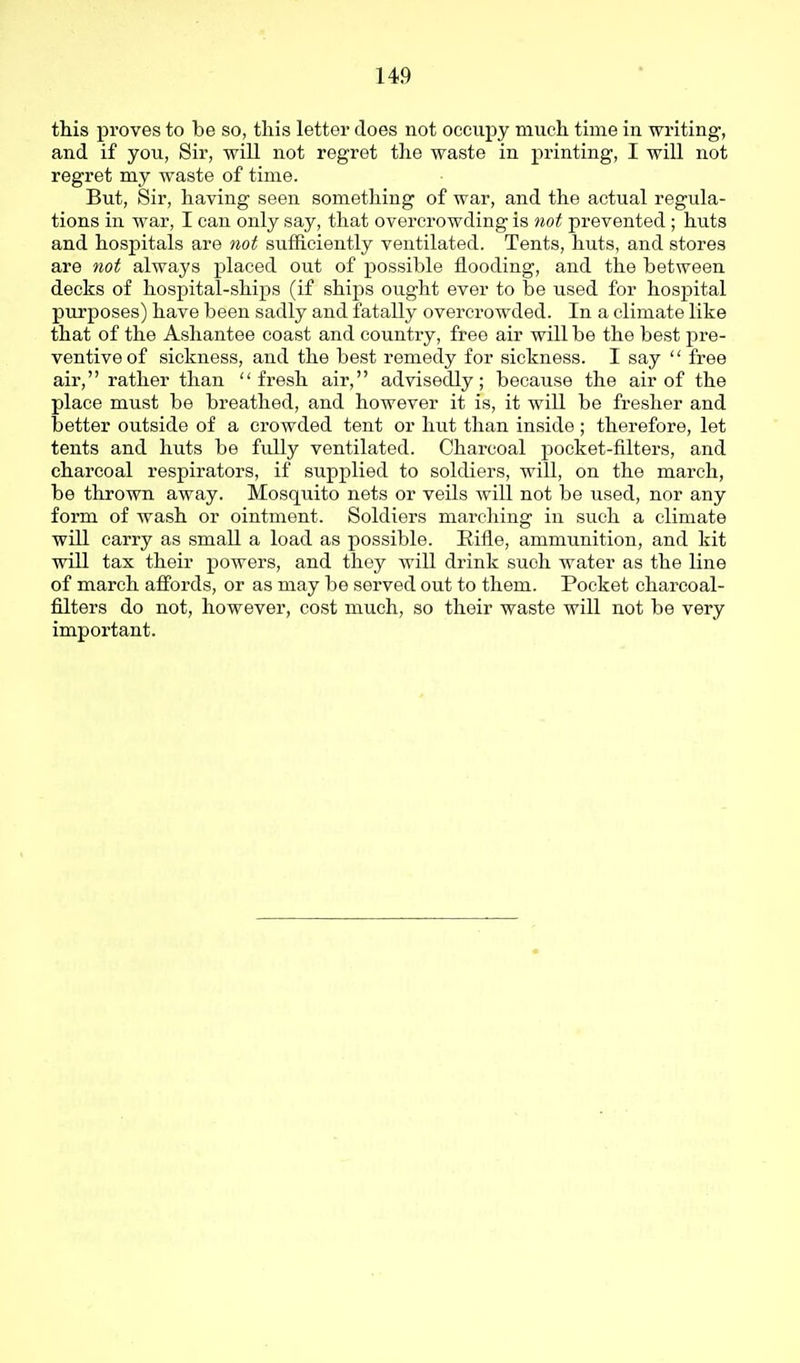 this proves to be so, this letter does not occupy much time in writing, and if you, Sir, will not regret the waste in printing, I will not regret my waste of time. But, Sir, having seen something of war, and the actual regula- tions in war, I can only say, that overcrowding is not prevented; huts and hospitals are not sufficiently ventilated. Tents, huts, and stores are not always placed out of possible flooding, and the between decks of hospital-ships (if ships ou.ght ever to be used for hosj^ital purposes) have been sadly and fatally overcrowded. In a climate like that of the Ashantee coast and country, free air will be the best pre- ventive of sickness, and the best remedy for sickness. I say free air, rather than fresh air, advisedly; because the air of the place must be breathed, and however it is, it will be fresher and better outside of a crowded tent or hut than inside; therefore, let tents and huts be fully ventilated. Charcoal pocket-filters, and charcoal respirators, if supplied to soldiers, will, on the march, be thrown away. Mosquito nets or veils will not be used, nor any form of wash or ointment. Soldiers marching in such a climate will carry as small a load as possible. Eifle, ammunition, and kit will tax their powers, and they will drink such water as the line of march affords, or as may be served out to them. Pocket charcoal- filters do not, however, cost much, so their waste will not be very important.