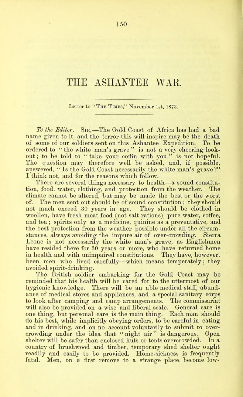 THE ASHANTEE WAR Letter to The Times, November 1st, 1873. To the Editor. Sir,—The Gold Goast of Africa has had a bad name given to it, and the terror this will inspire may be the death of some of our soldiers sent on this Ashantee Expedition. To be ordered to the white man's grave is not a very cheering look- out; to be told to take your coffin with you is not hopeful. The question may therefore well be asked, and, if possible, answered, Is the Gold Coast necessarily the white man's grave? I think not, and for the reasons which follow. There are several things necessary to health—a sound constitu- tion, food, water, clothing, and protection from the weather. The climate cannot be altered, but may be made the best or the worst of. The men sent out should be of sound constitution ; they should not much exceed 30 years in age. They should be clothed in woollen, have fresh meat food (not salt rations), pure water, coffee, and tea ; spirits only as a medicine, quinine as a preventative, and the best protection from the weather possible under all the circum- stances, always avoiding the impure air of over-crowding. Sierra Leone is not necessarily the white man's grave, as Englishmen have resided there for 30 years or more, who have returned home in health and with unimpaired constitutions. They have, however, been men who lived carefully—which means temperately; they avoided spii-it-di-inking. The British soldier embarking for the Gold Coast may be reminded that his health will be cared for to the uttermost of our hygienic knowledge. There will be an able medical staff, abund- ance of medical stores and appliances, and a special sanitary corps to look after camping and camp arrangements. The commissariat will also be provided on a wise and liberal scale. General care is one thing, but personal care is the main thing. Each man should do his best, while implicitly obeying orders, to be careful in eating and in drinking, and on no account voluntarily to submit to over- crowding under the idea that night air is dangerous. Open shelter will be safer than enclosed huts or tents overcrowded. In a country of brushwood and timber, temporary shed shelter ought readily and easily to be provided. Home-sickness is frequently fatal. Men, on a first remove to a strange place, become low-
