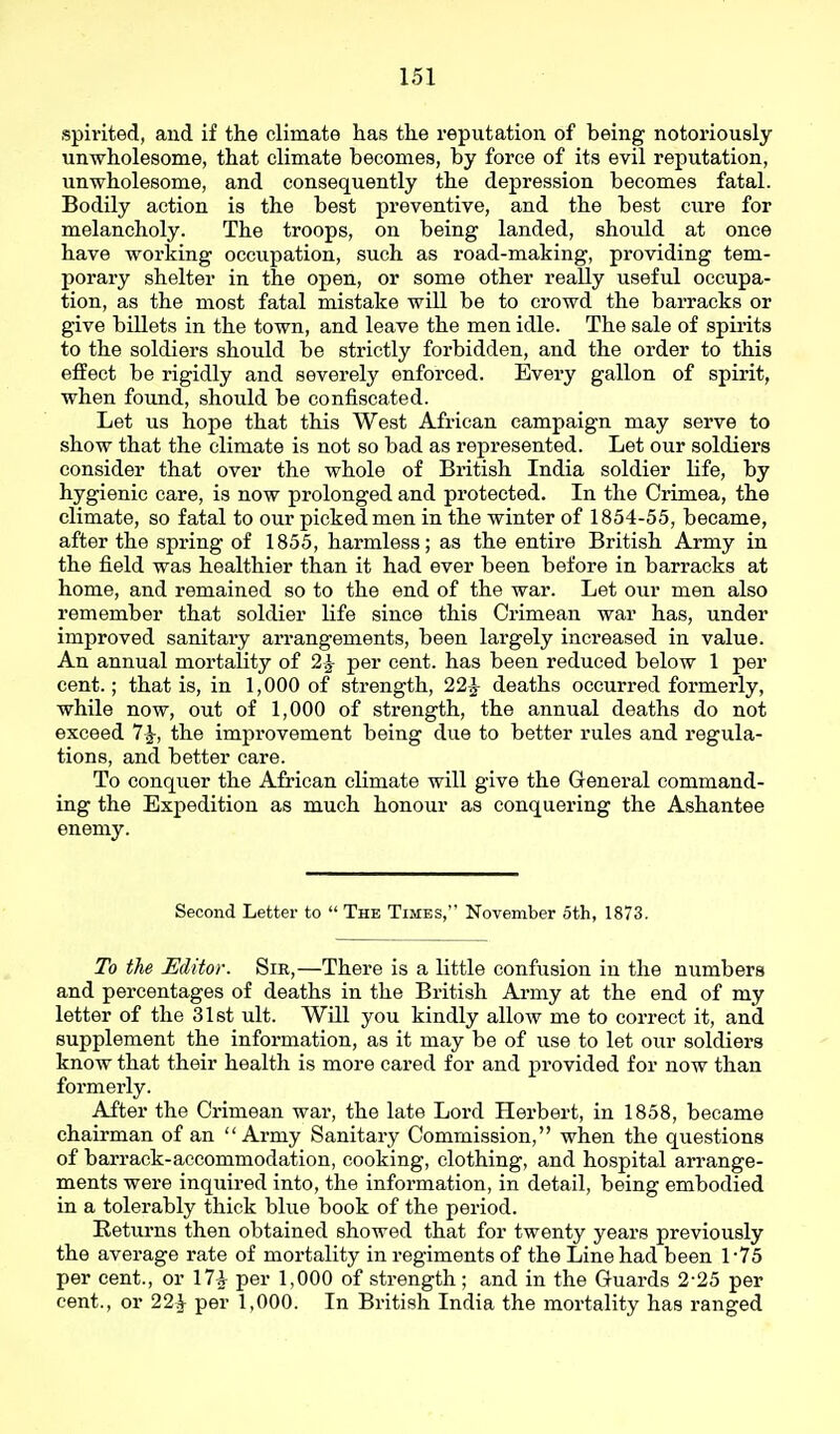 spirited, and if the climate has the reputation of being notoriously unwholesome, that climate becomes, by force of its evil reputation, unwholesome, and consequently the depression becomes fatal. Bodily action is the best preventive, and the best cure for melancholy. The troops, on being landed, should at once have working occupation, such as road-making, providing tem- porary shelter in the open, or some other reaUy useful occupa- tion, as the most fatal mistake will be to crowd the barracks or give billets in the town, and leave the men idle. The sale of spii'its to the soldiers should be strictly forbidden, and the order to this effect be rigidly and severely enforced. Every gallon of spirit, when found, should be confiscated. Let us hope that this West African campaign may serve to show that the climate is not so bad as represented. Let our soldiers consider that over the whole of British India soldier life, by hygienic care, is now prolonged and protected. In the Crimea, the climate, so fatal to our picked men in the winter of 1854-55, became, after the spring of 1855, harmless; as the entire British Army in the field was healthier than it had ever been before in barracks at home, and remained so to the end of the war. Let our men also remember that soldier life since this Crimean war has, under improved sanitai-y arrangements, been largely increased in value. An annual mortality of 2^ per cent, has been reduced below 1 per cent.; that is, in 1,000 of strength, 22J deaths occurred formerly, while now, out of 1,000 of strength, the annual deaths do not exceed 7^, the improvement being due to better rules and regula- tions, and better care. To conquer the African climate will give the General command- ing the Expedition as much honour as conquering the Ashantee enemy. Second Letter to  The Times, November 5th, 1873. To the Editor. Sir,—There is a little confusion in the numbers and percentages of deaths in the British Army at the end of my letter of the 31st ult. Will you kindly allow me to correct it, and supplement the information, as it may be of use to let our soldiers know that their health is more cared for and provided for now than formerly. After the Crimean war, the late Lord Herbert, in 1858, became chairman of an  Army Sanitary Commission, when the questions of barrack-accommodation, cooking, clothing, and hospital arrange- ments were inquired into, the information, in detail, being embodied in a tolerably thick blue book of the period. Returns then obtained showed that for twenty years previously the average rate of mortality in regiments of the Line had been 1-75 per cent., or 17A per 1,000 of strength; and in the Guards 2-25 per cent., or 22^ per 1,000. In British India the mortality has ranged
