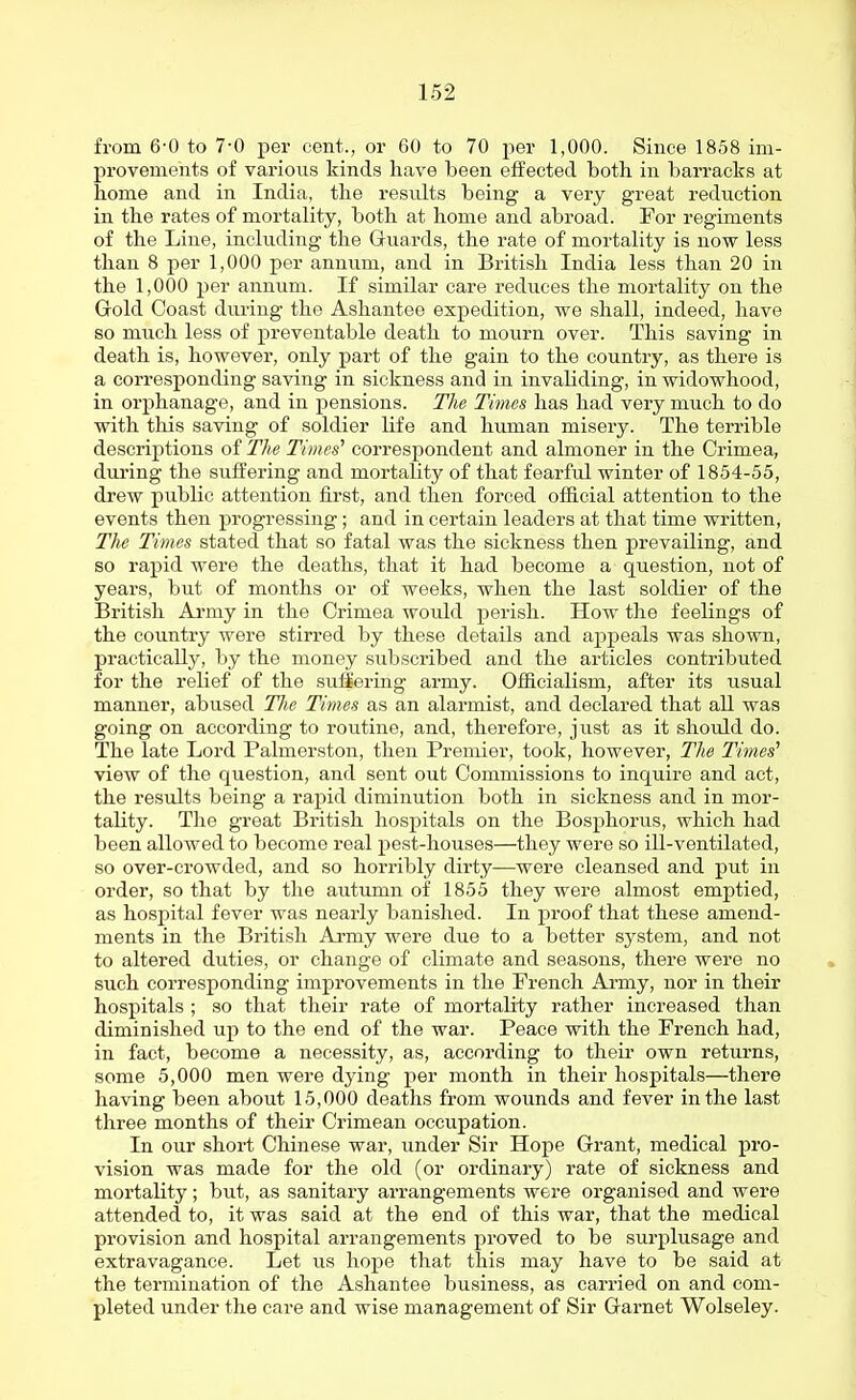 from 6-0 to 7-0 per cent., or 60 to 70 per 1,000. Since 1858 im- provements of varioiis kinds have been effected both in barracks at home and in India, the results being a very great reduction in the rates of mortality, both at home and abroad. For regiments of the Line, including the Guards, the rate of mortality is now less than 8 per 1,000 per annum, and in British India less than 20 in the 1,000 per annum. If similar care reduces the mortality on the Gold Coast during the Ashantee expedition, we shall, indeed, have so much less of preventable death to mourn over. This saving in death is, however, only part of the gain to the country, as there is a corresponding saving in sickness and in invahding, in widowhood, in orphanage, and in pensions. The Time& has had very much to do with this saving of soldier life and human misery. The terrible descriptions of The Times' correspondent and almoner in the Crimea, during the suffering and mortality of that fearful winter of 1854-55, drew public attention first, and then forced official attention to the events then progressing; and in certain leaders at that time written. The Times stated that so fatal was the sickness then prevailing, and so rapid were the deaths, that it had become a question, not of years, but of months or of weeks, when the last soldier of the British Army in the Crimea would jserish. How the feelings of the country were stirred by these details and appeals was shown, practically, by the money subscribed and the articles contributed for the relief of the sufiering army. Officialism, after its usual manner, abused The Times as an alarmist, and declared that all was going on according to routine, and, therefore, just as it should do. The late Lord Palmerston, then Premier, took, however, The Times'' view of the question, and sent out Commissions to inquire and act, the results being a rapid diminution both in sickness and in mor- tality. The great British hospitals on the Bosphorus, which had been allowed to become real pest-houses—they were so ill-ventilated, so over-crowded, and so horribly dirty—were cleansed and put in order, so that by the autumn of 1855 they were almost emptied, as hospital fever was nearly banished. In proof that these amend- ments in the British Army were due to a better system, and not to altered duties, or change of climate and seasons, there were no such corresponding improvements in the Trench Army, nor in their hospitals ; so that their rate of mortality rather increased than diminished up to the end of the war. Peace with the French had, in fact, become a necessity, as, according to theii- own returns, some 5,000 men were dying per month in their hospitals—there having been about 15,000 deaths from wounds and fever in the last three months of their Crimean occupation. In our short Chinese war, under Sir Hope Grant, medical pro- vision was made for the old (or ordinary) rate of sickness and mortality; but, as sanitary arrangements were organised and were attended to, it was said at the end of this war, that the medical provision and hospital arrangements proved to be sui'plusage and extravagance. Let us hope that this may have to be said at the termination of the Ashantee business, as carried on and com- pleted under the care and wise management of Sir Garnet Wolseley.