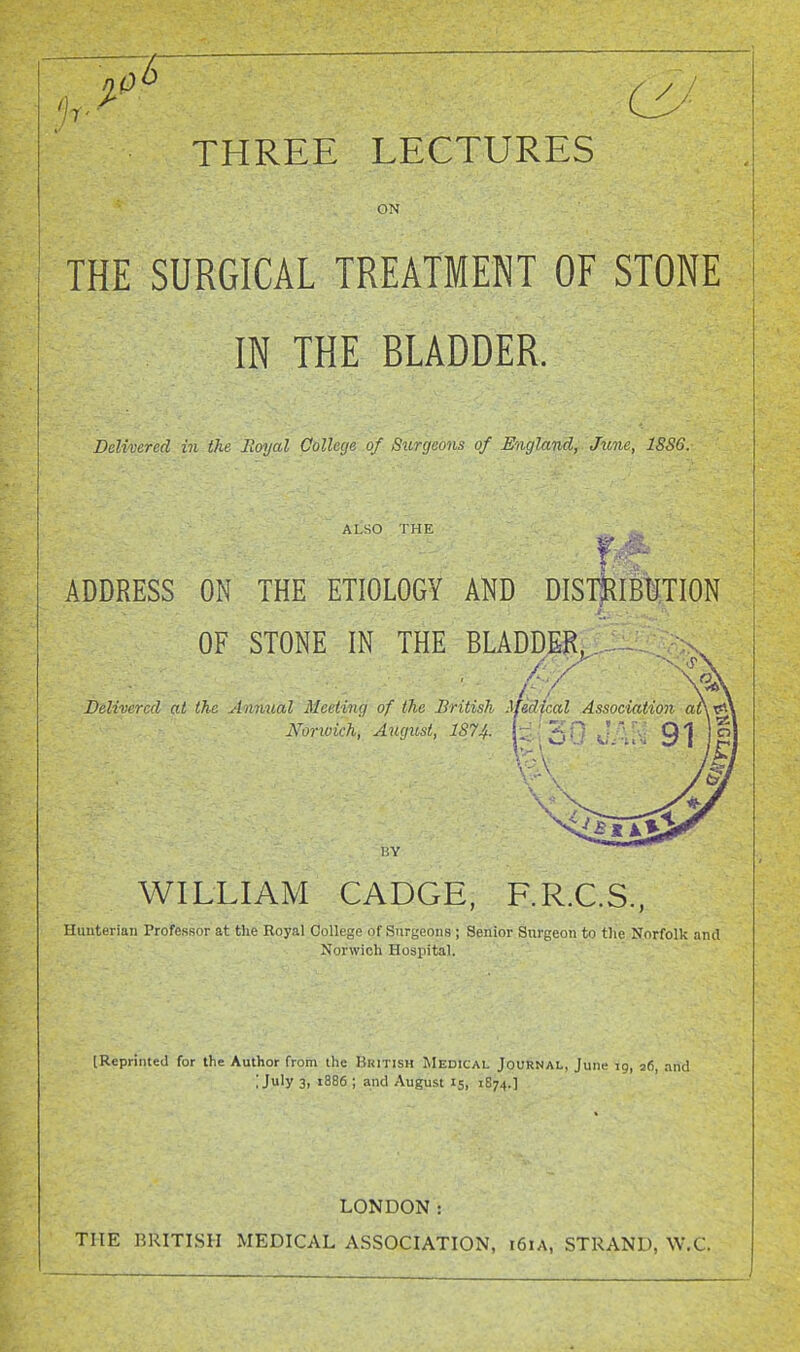 THREE LECTURES ON THE SURGICAL TREATMENT OF STONE IN THE BLADDER. Delivered in the Eoyal College of Surgeons of England, June, 1SS6. ALSO THE ADDRESS ON THE ETIOLOGY AND DIS1|RIB1TI0N OF STONE IN THE BLADDEK, Delivered at the Annual Meeting of the British ifedical Association Norwich, August, 1874- BY WILLIAM CADGE, F.RC.S., Hunterian Professor at the Royal College of Surgeons; Senior Surgeon to tlie Norfolk and Norwich Hospital. (Reprinted for the Author from the British Medical Journal, June ig, 36, and ; July 3, 1886 ; and Augu.st 15, 1874.] • ■ LONDON: THE BRITISH MEDICAL ASSOCIATION, 161A, STRAND, W.C.