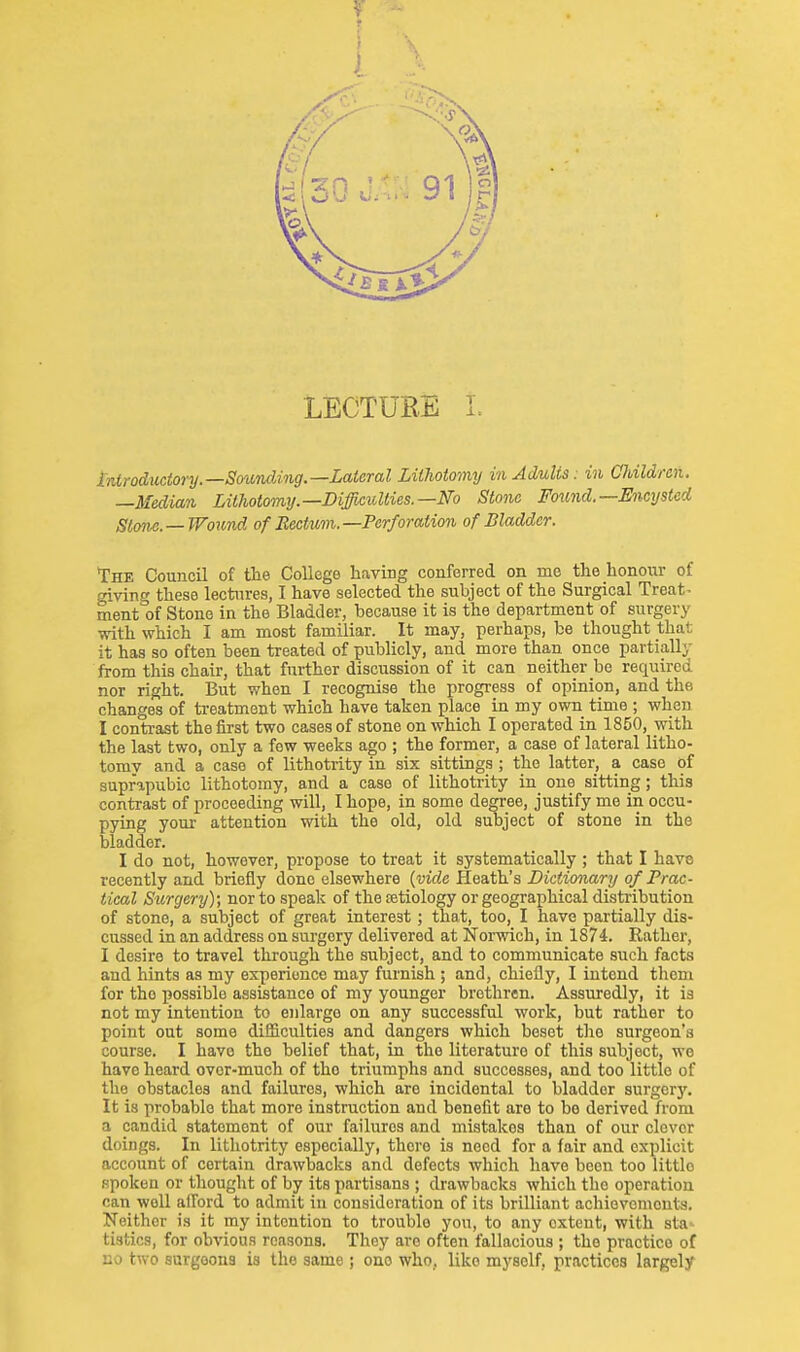 t LECTUBE L introductory.—Sounding.—Lateral Lithotomy in Adults: in Ohildren. —Median Lithotomy.—Difficulties.—No Stone Fo^ind.—Encysted Stone.—Wound of Rectum.—Perforation of Bladder. The Council of the College having conferred on me the honoiir of giving these lectures, I have selected the subject of the Surgical Treats ment of Stone in the Bladder, because it is the department of surgery with which I am most familiar. It may, perhaps, be thought thai; it has so often been treated of publicly, and more than once partially from this chair, that further discussion of it can neither be required nor right. But when I recognise the progress of opinion, and the changes of treatment which have taken place in my own time ; when I contrast the first two cases of stone on which I operated in 1850, with the last two, only a few weeks ago ; the former, a case of lateral litho- tomy and a case of lithotrity in six sittings ; the latter, a case of suprapubic lithotomy, and a case of lithotrity in one sitting; this contrast of proceeding will, I hope, in some degree, justify me in occu- pying your attention with the old, old subject of stone in the bladder. I do not, however, propose to treat it systematically; that I have recently and briefly done elsewhere {vide Heath's Dictionary of Prac- tical Surgery); nor to speak of the setiology or geographical disti-ibutiou of stone, a subject of great interest; that, too, I have partially dis- cussed in an address on surgery delivered at Norwich, in 1874. Rather, I desire to travel tlirough the subject, and to communicate such facts and hints as my experience may furnish ; and, chiefly, I intend them for the possible assistance of my younger brethren. Assuredly, it is not my intention to enlarge on any successful work, but rather to point out some difficulties and dangers which beset the surgeon's course. I have the belief that, in the literature of this subject, we have heard ovor-much of the triumphs and successes, and too little of the obstacles and failures, which are incidental to bladder surgery. It is probable that more instruction and benefit are to bo derived from a candid statement of our failures and mistakes than of our clever doings. In lithotrity especially, there is need for a fair and explicit account of certain drawbacks and defects which have been too littlo spoken or thought of by its partisans ; drawbacks which the operation can well afi'ord to admit in consideration of its brilliant achiovemeut-s. Neither is it my intention to trouble you, to any extent, with sta-^ tistics, for obvious reasons. Thoy are often fallacious ; the practice of no two surgeons is the same ; one who, like myself, practices largely