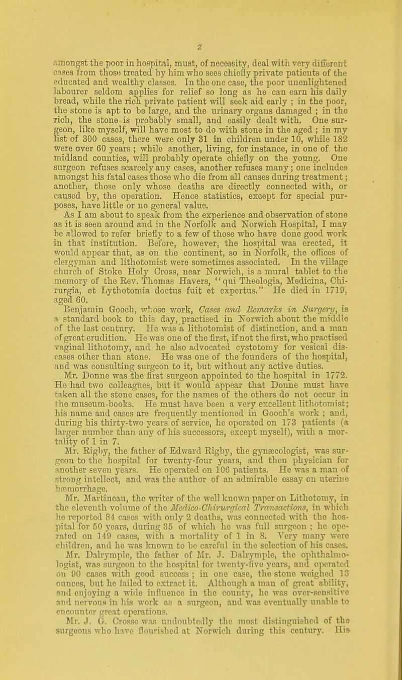z Amongst the poor in hoHpital, must, of necessity, deal witii very different crises I'rom thosD treated by Iiim who sees chielly private patients of the educated and wealthy classes. In the one case, the poor unenlightened labourer seldom applies for relief so long as he can earn his daily bread, while the rich private patient will seek aid early ; in the poor, tlie stone is apt to be large, and the urinary organs damaged ; in the rich, the stone is probably small, and easily dealt with. One sur- geon, like myself, will have most to do with stone in the aged ; in my list of 300 cases, there were only 31 in children under 10, while 182 were over 60 years ; while another, living, for instance, in one of the midland counties, will probably operate chiefly on the young. One surgeon refuses scarcely any cases, another refuses many; one includes amongst his fatal cases those who die from all causes during treatment; another, those only whose deaths are directly connected with, or caused by, the operation. Hence statistics, except for special pur- poses, have little or no general value. As I am about to speak from the experience and observation of stone as it is seen around and in the Norfolk and Norwich Hospital, I may be allowed to refer briefly to a few of those who have done good work in that institution. Before, however, the hospital was erected, it would appear that, as on the continent, so in Norfolk, the oflices of clergyman and lithotomist were sometimes associated. In the village church of Stoke Holy Cross, near Norwich, is a mural tablet to the memory of the Kev. Thomas Havers, '' qui Theologia, Medicina, Ghi- rurgia, et Lythotomia doctus fuit et expertus. He died in 1719, aged 60. Benjamin Gooch, whose work, Oases and Remarks in Surgeni, is a standard book to this day, practised in Norwich about the middle of the last century. Ho was a lithotomist of distinction, and a man of great erudition. He was one of the first, if not the first, who practised vaginal lithotomy, and he also advocated cystotomy for vesical dis- eases other than stone. He was one of the founders of the hospital, and was consulting surgeon to it, but without any active duties. Mr. Donne was the first surgeon appointed to the hospital in 1772. Ho had two colleagues, but it would appear that Donne must have taken all the stone cases, for the names of the others do not occur in the museum-books. He must have been a very excellent lithotomist; his name and cases are frequently mentioned in Gooch's work ; and, during his thirty-two years of service, he operated on 173 patients (a larger number than any of his successors, except myself), with a mor- tality of 1 in 7. Mr. Rigby, the father of Edward Rigby, the gynecologist, was sur- geon to the hospital for twenty-four years, and then physician for another seven years. He operated on 106 patients. He was a man of strong intellect, and was the author of an admirable essay on uterine hfpmorrhago. Mr. Martinoau, the writer of the well known paper on Lithotomy, in the eleventh volume of the Mcdico-Ghirurgical Transactions, in which ho reported 81 cases with only 2 deaths, was connected with the hos- pital for 50 years, during 35 of which he was full surgeon ; he ope- rated on 149 cases, with a mortality of 1 in 8. Very many were children, aTid he was known to be careful in the selection of his caso5. Mr. D.alrymplo, the father of Mr. J. Dalryniplc, the ophthalmo- logist, was surgeon to the hospital for twcnty-Hve years, and operated on 90 cases with good success; in one case, the stone weighed 13 ounces, but he failed to extract it. Although a man of great ability, and enjoying a wide influence in the county, he was over-sensitive and norvouH in his work a.s a surgeon, and was eventually un.ible to encounter groat operations. Mr. J. G. Crosse w.is undoubtedly the most distinguished of the surgeons who have flourished at Norwich during this century. His
