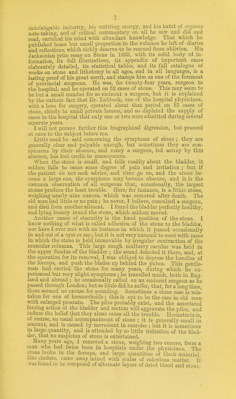 1 J indal'atigablc industry, his untiring energy, and his habit of copioui noto-takiug, and of critical commentary on all he saw and did and read, enriched his mind with abundant knowledge. That which he published bears but small proportion to the volumes he left of diaries and reflections, which richly deserve to be rescued from oblivion. His Jacksonian prize essay on Stone in 1835, with its solid body of in- formation, its full illustrations, its appendix of important cases elaborately detailed, its statistical tables, and its full catalogue of works on stone and lithotomy in all ages, and in all languages, is a lasting proof of his great merit, and stamps him as one of the foremost of provincial surgeons. He was, for twenty-four years, surgeon to the hospital, and he operated on 52 cases of stone. This may seem to be but a small number for so eminent a surgeon, but it is explained by the curious fact that Dr. Lubbock, one of the hospital physicians, with a love for surgery, operated about that period on 85 cases of stone, chiefly in small private houses, and so depleted the supply of cases to the hospital that only one or two were admitted during several separate years. I will not pursue further this biographical digression, but proceed at once to the .subject before mo. Little need be said concerning the symptoms of stone ; they are generally clear and palpable enough, but sometimes they are con- spicuous by their absence, and many a surgeon, led astray by this a,bsence, has lost credit in consequence. When the stone is small, and falls readily about the bladder, it seldom fails to cause some degree of pain and irritation ; but if the patient do not seek advice, and time go on, and the stone be- come a large one, the symptoms may become obscure, and it is the common observation of all surgeons that, occasionally, the largest stones produce the least trouble. Here,- for instance, is a Hthic stone, weighing nearly nine ounces, which was removed after death. The old man had little or no pain; he never, I believe, consulted a sm-geon, and died from another ailment. I found the bladder perfectly healthy, and lying loosely round the stone, which seldom moved. Another cause of obscurity is the fixed position of the stone. I know nothing of what is called adhesion of the stone to the bladdor, nor have I ever met with an instance in which it passed occasionally in and out of a cyst or sac; but it is not very unusual to meet with cases in which the stone is held immovable by irregular contraction of the muscular columns. This large rough mulberry caculus was held in the upper fundus of the bladder ; the sound detected it there, and, at the operation for its removal, I was obliged to depress the handles of the forceps, and push the blades up behind the pubes. This gentle- man had carried the stone for many years, during which he ex- perienced but very slight symptoms ; he travelled much, both in Eng- land and abroad ; he occasionally called on an eminent surgeon as he passed through London; but so little did he suffer, that, for a longtime, there seemed no excuse for sounding. Sometimes a stone case is mis- taken for one of haemorrhoids ; this is apt to be the case in old men with enlarged prostate. The piles probably exist, and the associated forcing action of the bladder and rectum will aggravate the piles, and induce the belief that they alone cause all the trouble. IIiBmaturia is, of course, an usual accompaniment of stone ; it is generally small in amount, and is caused by movement in exercise ; but it is sometimes in large quantity, and is attended by so little irritation of the blad- der, that no suspicion of stone is entertained. Many years ago, I removed a stone, weighing two ounce.-?, from a man who had twice been in hospitals under tlio physicians. The stone broke in the forceps, and large quantities of black material like cinders, came away mixed with scales of calculous matter It ivas found to bo composed of alternate layers of dried blood and stoup