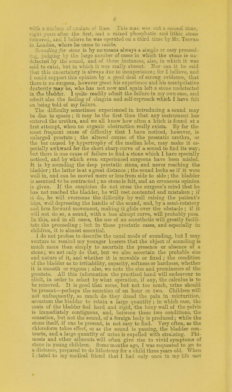 ■witli a nucleus of oxalaCo of liiuo. This man was cut a eecoad time, fight years aftor the ftrat, aud ii, inixeil phosjiliatic and lithic stone removed, and I Lelieve ho was oi)orated ou a third time by Mr. Teevau iii Loudon, where he came to reside. SoumUwj for done is by no means always a simple or easy proceed- ing, judging by tlie largo number of eases in which the stone is un- detected by the souud, and of those instanced, also, in which it was said to exist, but in which it was really absent. Nor can it be said that this uncertainty is always due to inexperience; for I believe, aud I could support this opinion by a good deal of strong evidence, that there is no surgeon, however great his experience and his manipulative dexterity may bo, who has not now and again left a stone undetected in the bladder, I quite readily admit the failure in my own case, and admit also the feeling of chagrin and self-reproacli which I have felt on being told of my failure. The difficulty sometimes experienced in introducing a sound may be due to spasm ; it may be the first time that any instrument has entered the urethra, and we aU kaow how often a hitch is found at a first attempt, when no organic obstruction really exists. By far the most fref^uent cause of difficulty that I have noticed, however, is enlarged prostate ; the altered course of the prostatic urethra, or the bar caused by hypertrophy of the median lobe, may make it es- pecially awkward for the short sharp curve of a sound to find its way; but there is one cause of failure to find a stone which I have specially noticed, and by which even experienced surgeons have been misled. It is by sounding the deep prostatic sinus, and never reaching thjB bladder ; the latter is at a great distance ; the sound looks as if it were well in, and can be moved more or less from side to side ; the bladder is assumed to be contracted ; no stone is felt, and an en-oneous opinion is given. If the suspicion do not cross the surgeon's mind that he has not reached the bladder, he will rest contented and mistaken ; if It do, he will overcome the difficulty by well raising the jjatient's iiips, woU depressing the handle of the sound, and, by a semi-rotatory and firm forward movement, makiug it glide over the obstacle ; if it will not do so, a sound, with a less abrupt curve, will probably pass. In this, and in all cases, the use of an ansesthetic will greatly facili- tate the proceeding; but in these prostatic cases, and especially in children, it is almost essential. I do not profess to describe the usual mode of sounding, but I may venture to remind my younger hearers that the object of sounding is much more than sinij)ly to ascertain the presence or absence of a stone; wo not only do that, but we also ascertain the probable size aud nature of it, and whether it is movable or fixed ; the condition of the bladder as to irritability, capacity, softness or hardness, whether it is smooth or rugous ; also, we note the size and prominence of the prostate. All this information tlio practised hand vnl\ endeavour to elicit, in order to soloct by what operation, if any, the calculus is to bo removed. It is good that some, but not too much, urine should be present—perhaps the secretion of an hour or two. Children will not unfrequently, so much do they dread the pain in micturition, accustom the bladder to retain a large quantity ; in which case, the coats of the bladder feel hard and rigid, the bony wall of the pelvis is immediately contiguous, and, between these two conditions, the sensation, but not the sound, of a foreign body is produced; while the stone itself, if one be present, is not easy to find. Very often, as the cldoroform takes elTect, or as the sound is passing, the bladder con- tracts, and a large quantity of urine is exjielled with straining. Thi- mosis and other ailments will often give rise to vivid symptoms of stone in young children. Some months ago, I was requested to go to a distance, prei)arod to do lithotomy for a (diild three years old. SVhon I I tated to my raoilical friend that I had ouly onrc in my life met
