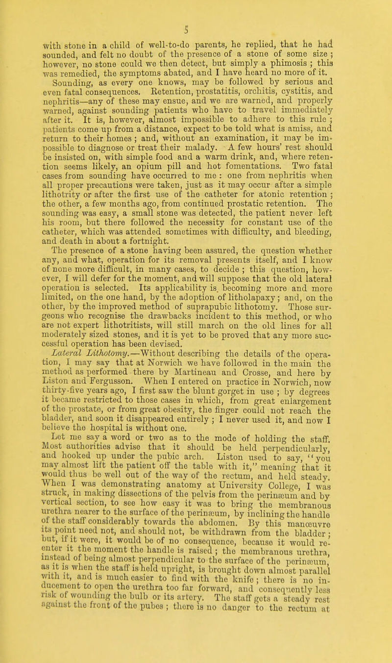 s tvith atone in a child of well-to-do parents, he replied, that he had sounded, and felt no doubt of the presence of a stone of some size ; however, no stone could we then detect, but simply a phimosis ; this was remedied, the symptoms abated, and I have heard no more of it. Sounding, as every one knows, may be followed by serious and even fatal consequences. Ketention, prostatitis, orchitis, cystitis, and nephritis—any of these may ensue, and we are warned, and properly warned, against sounding patients who have to travel immediately after it. It is, however, almost impossible to adhere to this rule ; patients come up from a distance, expect to be told what is amiss, and return to their homes ; and, without an examination, it may be im- possible to diagnose or treat their malady. A few hours' rest should be insisted on, with simple food and a warm drink, and, where reten- tion seems likely, an opium pill and hot fomentations. Two fatal cases from sounding have occuried to me : one from nephritis when all proper precautions were taken, just as it may occur after a simple lithoti-ity or after the first use of the catheter for atonic retention ; the other, a few months ago, from continued prostatic retention. The sounding was easy, a small stone was detected, the patient never left his room, but there followed the necessity for constant use of the catheter, which was attended sometimes with difficulty, and bleeding, and death in about a fortnight. The presence of a stone having been assured, the question whether any, and what, operation for its removal presents itself, and I know of none more difficult, in many cases, to decide ; this question, how- ever, I will defer for the moment, and will suppose that the old lateral operation is selected. Its applicability is. becoming more and more limited, on the one hand, by the adoption of litholapaxy; and, on the other, by the improved method of suprapubic lithotomy. Those sur- geons who recognise the drawbacks incident to this method, or who are not expert lithotritists, will still march on the old lines for all moderately sized stones, and it is yet to be proved that any more suc- cessful operation has been devised. Lateral Lithotomy.—Without describing the details of the opera- tion, I may say that at Norwich we have followed in the main the method as performed there by Martineau and Crosse, and here by Liston and Fergusson. When I entered on practice in Norwich, now thirty-five years ago, I first saw the blunt gorget in use ; by degrees it became restricted to those cases in which, from great enlargement of the prostate, or from great obesity, the finger could not reach the bladder, and soon it disappeared entirely ; I never used it, and now I believe the hospital is without one. Lot me say a word or two as to the mode of holding the staff. Most authorities advise that it should be held perpendicularly, and hooked up under the pubic arch. Liston used to say, '' you may almost lift the patient off the table with it, meaning that it would thus be well out of the way of the rectum, and held steady. When I was demonstrating anatomy at University College, I was struck, in making dissections of the pelvis from the perinajum'and by vertical section, to see how easy it was to bring the membranous urethra nearer to the surface of the perinccum, by inclining the handle of the staff considerably towards the abdomen. By this manceuvro Its point need not, and should not, bo withdrawn from the bladder ; but, if it were, it would be of no consequence, because it would re- enter It the moment the handle is raised ; the membranous urethra, instead of being almost perpendicular to the surface of the porinanim as It 1.S when the stall'is held upright, is brought down almost parallel with It, and IS much easier to find with the knife ; there is no in- ducement to open the urethra too far forward, and conseqnently less risk of wounding the bulb or its artery. The staff gets a steady rest against the front of the pubes ; there is no danger to the rectiim at