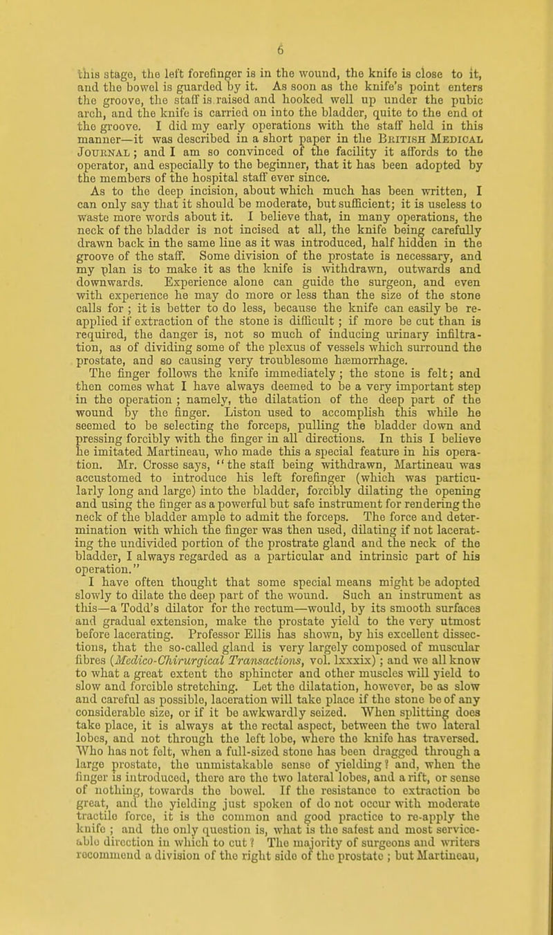 this stage, the left forefinger is in the wound, the knife is close to it, and the bowel is guarded by it. As soon as the knife's point enters the groove, the stalf is raised and hooked well up under the pubic arch, and the knife is carried on into the bladder, quite to the end ot the groove. I did my early operations with the staff held in this manner—it was described in a short paper in the British Medical Journal ; and I am so convinced of the facility it affords to the operator, and especially to the beginner, that it has been adopted by the members of the hospital staff ever since. As to the deep incision, about which much has been written, I can only say that it should be moderate, but sufficient; it is useless to waste more words about it. I believe that, in many operations, the neck of the bladder is not incised at all, the knife being carefully drawn back in the same line as it was introduced, half hidden in the groove of the staff. Some division of the prostate is necessary, and my plan is to make it as the knife is withdrawn, outwards and downwards. Experience alone can guide the surgeon, and even with experience he may do more or less than the size of the stone calls for ; it is better to do less, because the knife can easily be re- applied if extraction of the stone is difficult; if more be cut than is required, the danger is, not so much of inducing urinary infiltra- tion, as of dividing some of the plexus of vessels which smTound the prostate, and so causing very troublesome htemorrhage. The finger follows the knife immediately; the stone is felt; and then comes what I have always deemed to be a very important step in the operation ; namely, the dilatation of the deep part of the wound by the finger. Listen used to accomplish this while he seemed to be selecting the forceps, pulling the bladder down and pressing forcibly with the finger in all directions. In this I believe he imitated Martineau, who made this a special feature in his opera- tion. Mr. Crosse says, the staff being withdrawn, Martineau was accustomed to introduce his left forefinger (which was particu- larly long and large) into the bladder, forcibly dilating the opening and using the finger as a powerful but safe instrument for rendering the neck of the bladder ample to admit the forceps. The force and deter- mination with which the finger was then used, dilating if not lacerat- ing the undivided portion of the prostrate gland and the neck of the bladder, I always regarded as a particular and intrinsic part of his operation. I have often thought that some special means might be adopted slowly to dilate the deep part of the wound. Such an instrument as this—a Todd's dilator for the rectum—would, bj' its smooth surfaces aud gradual extension, make the prostate yield to the very utmost before lacerating. Professor Ellis has shown, by his excellent dissec- tions, that the so-called gland is very largely composed of muscular fibres {Mcdico-Ghvrurgical Tramactions, vol. Ixxxix); and we all know to what a great extent the sphincter and other muscles wUl yield to slow and forcible stretching. Let the dilatation, however, be as slow and careful as possible, laceration will take place if the stone be of any considerable size, or if it be awkwardly seized. When splitting does take place, it is always at the rectal aspect, between the two lateral lobes, and not through the left lobe, where the knife has traversed. Who has not felt, when a full-sized stone has been dragged through a largo prostate, the unmistakable sense of yielding? and, when the finger is introduced, there arc the two lateral lobes, and a rift, or sense of nothing, towards the bowel. If the resistance to extraction bo great, and the yielding just spoken of do not occur with moderate tractile force, it is the common and good practice to re-apply the knife ; and the only question is, what is the safest aud most service- able direction in which to cut ? The majority of surgeons and writers recommend a division of the right side of the prostate ; but Martineau,